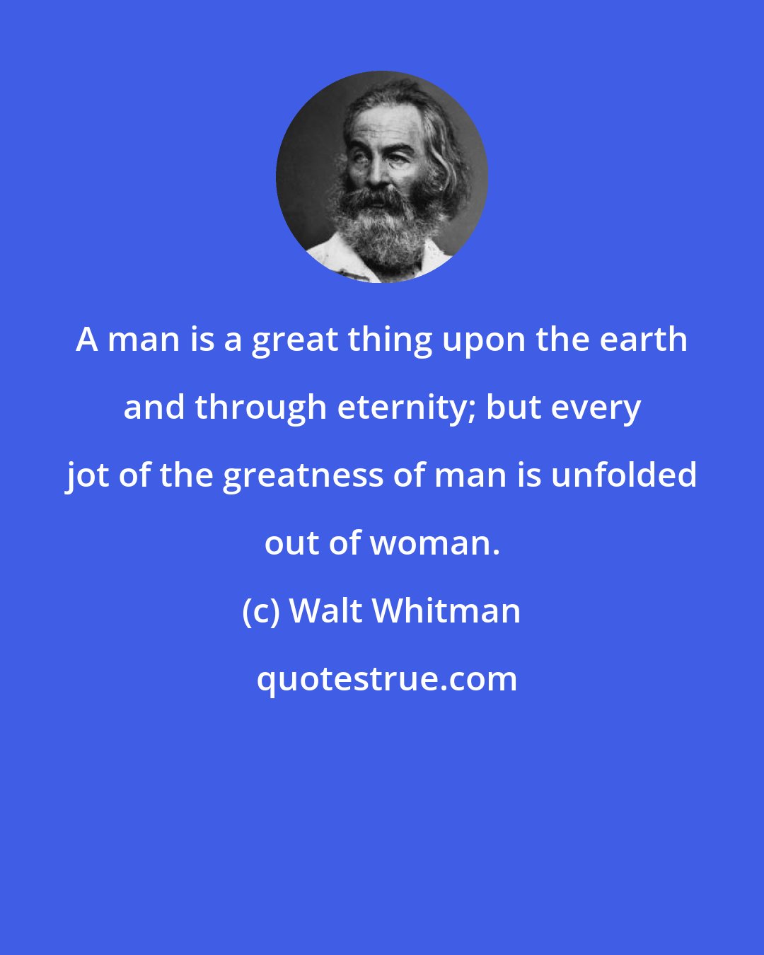 Walt Whitman: A man is a great thing upon the earth and through eternity; but every jot of the greatness of man is unfolded out of woman.