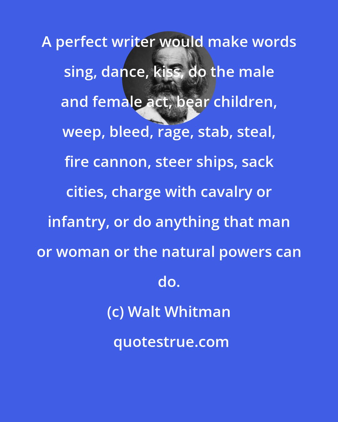 Walt Whitman: A perfect writer would make words sing, dance, kiss, do the male and female act, bear children, weep, bleed, rage, stab, steal, fire cannon, steer ships, sack cities, charge with cavalry or infantry, or do anything that man or woman or the natural powers can do.