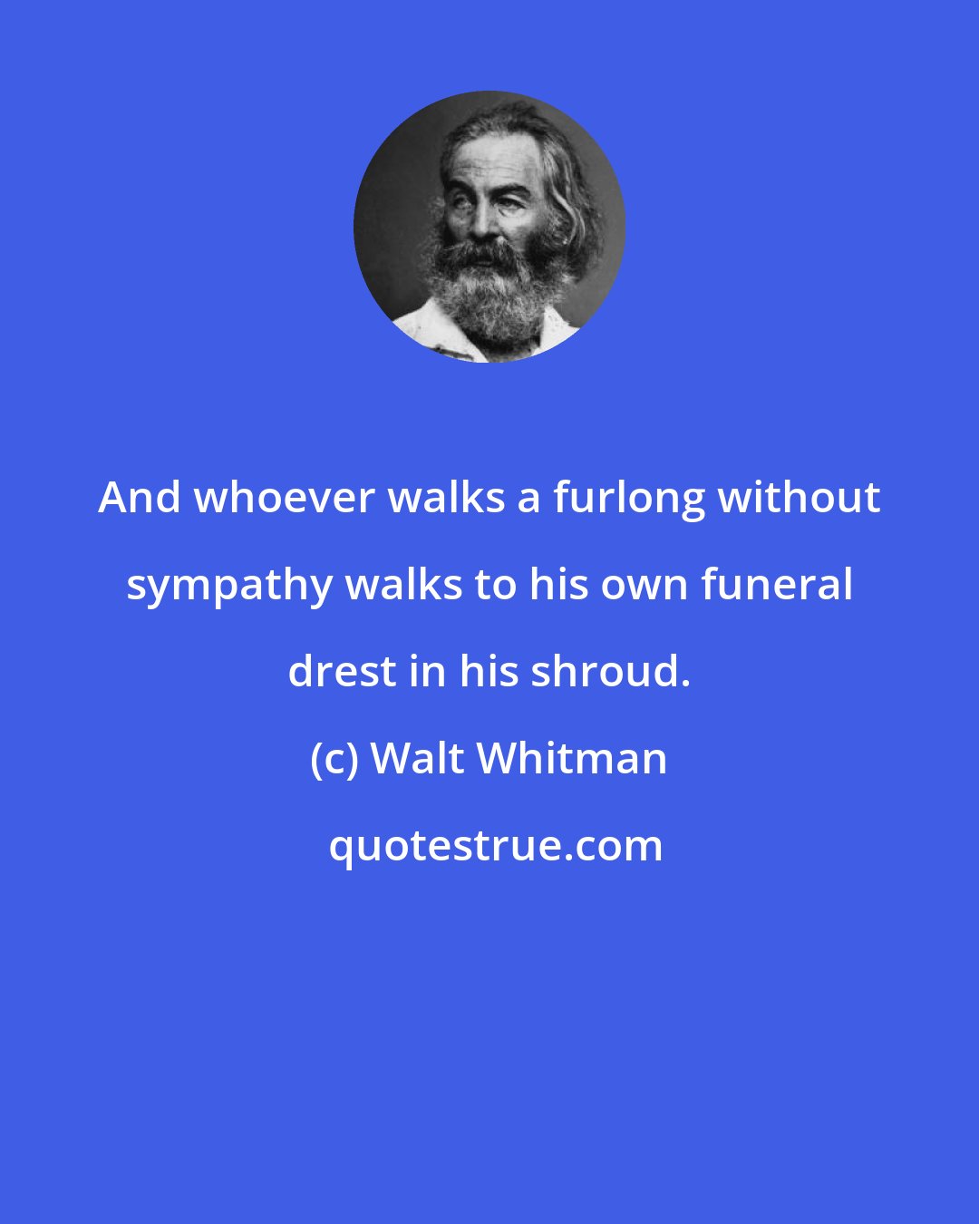 Walt Whitman: And whoever walks a furlong without sympathy walks to his own funeral drest in his shroud.