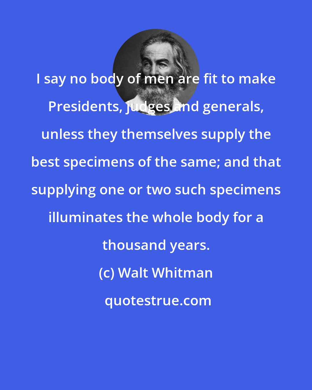 Walt Whitman: I say no body of men are fit to make Presidents, judges and generals, unless they themselves supply the best specimens of the same; and that supplying one or two such specimens illuminates the whole body for a thousand years.