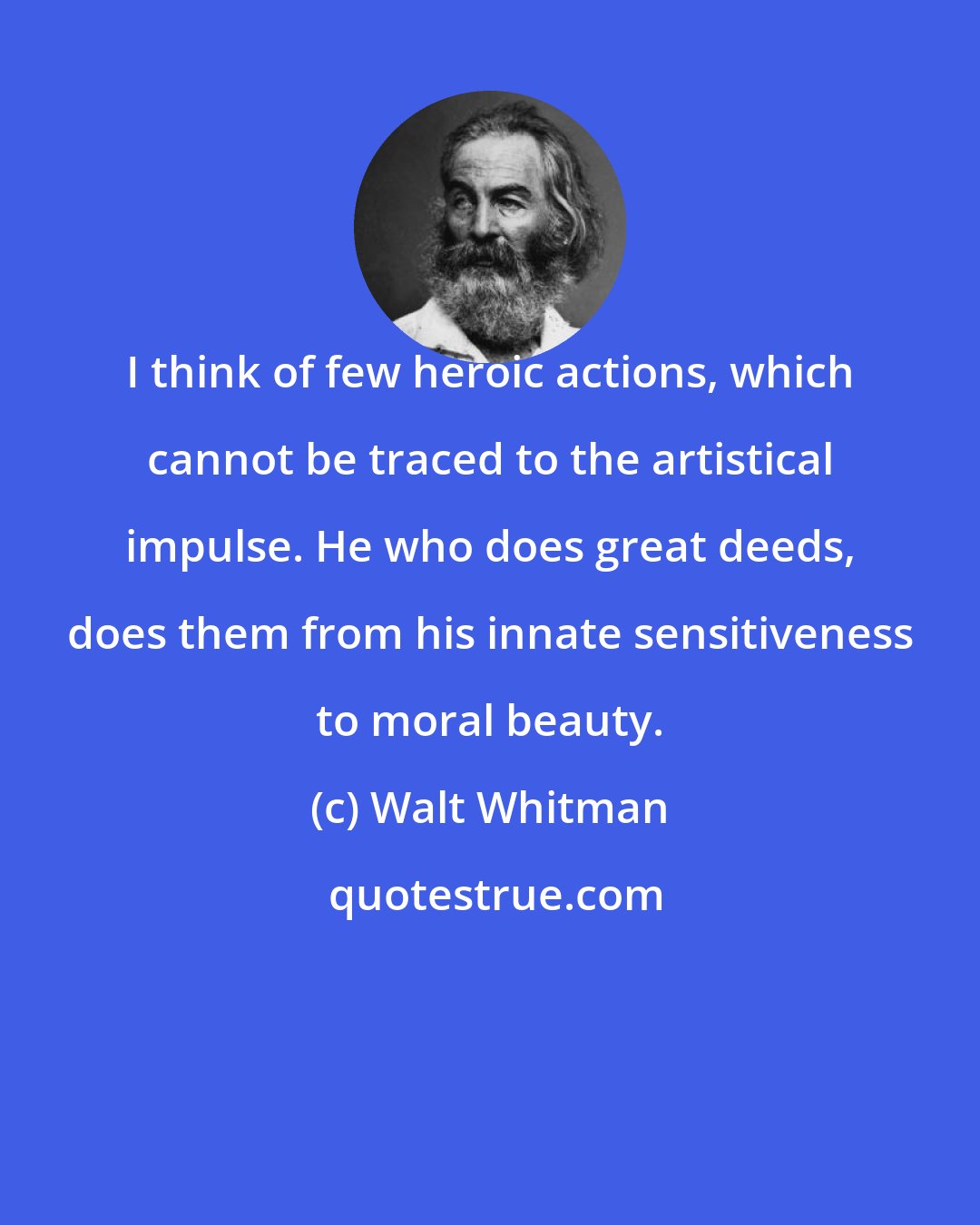 Walt Whitman: I think of few heroic actions, which cannot be traced to the artistical impulse. He who does great deeds, does them from his innate sensitiveness to moral beauty.