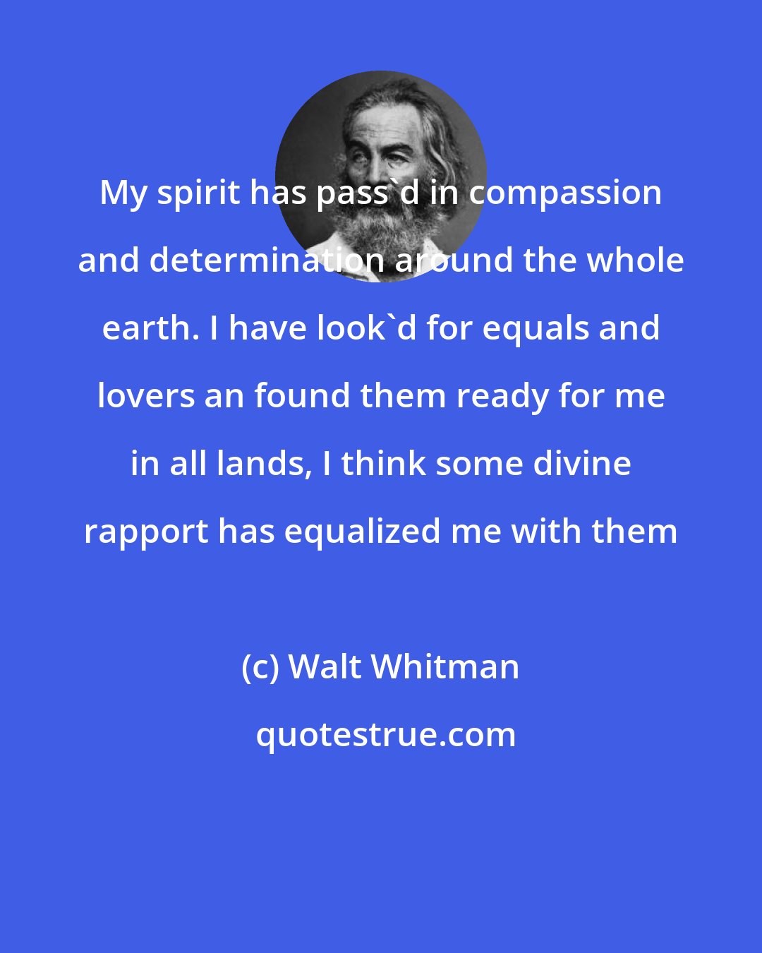 Walt Whitman: My spirit has pass'd in compassion and determination around the whole earth. I have look'd for equals and lovers an found them ready for me in all lands, I think some divine rapport has equalized me with them