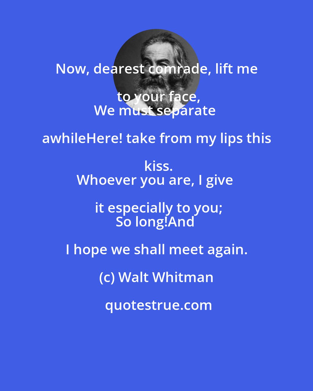 Walt Whitman: Now, dearest comrade, lift me to your face,
We must separate awhileHere! take from my lips this kiss.
Whoever you are, I give it especially to you;
So long!And I hope we shall meet again.