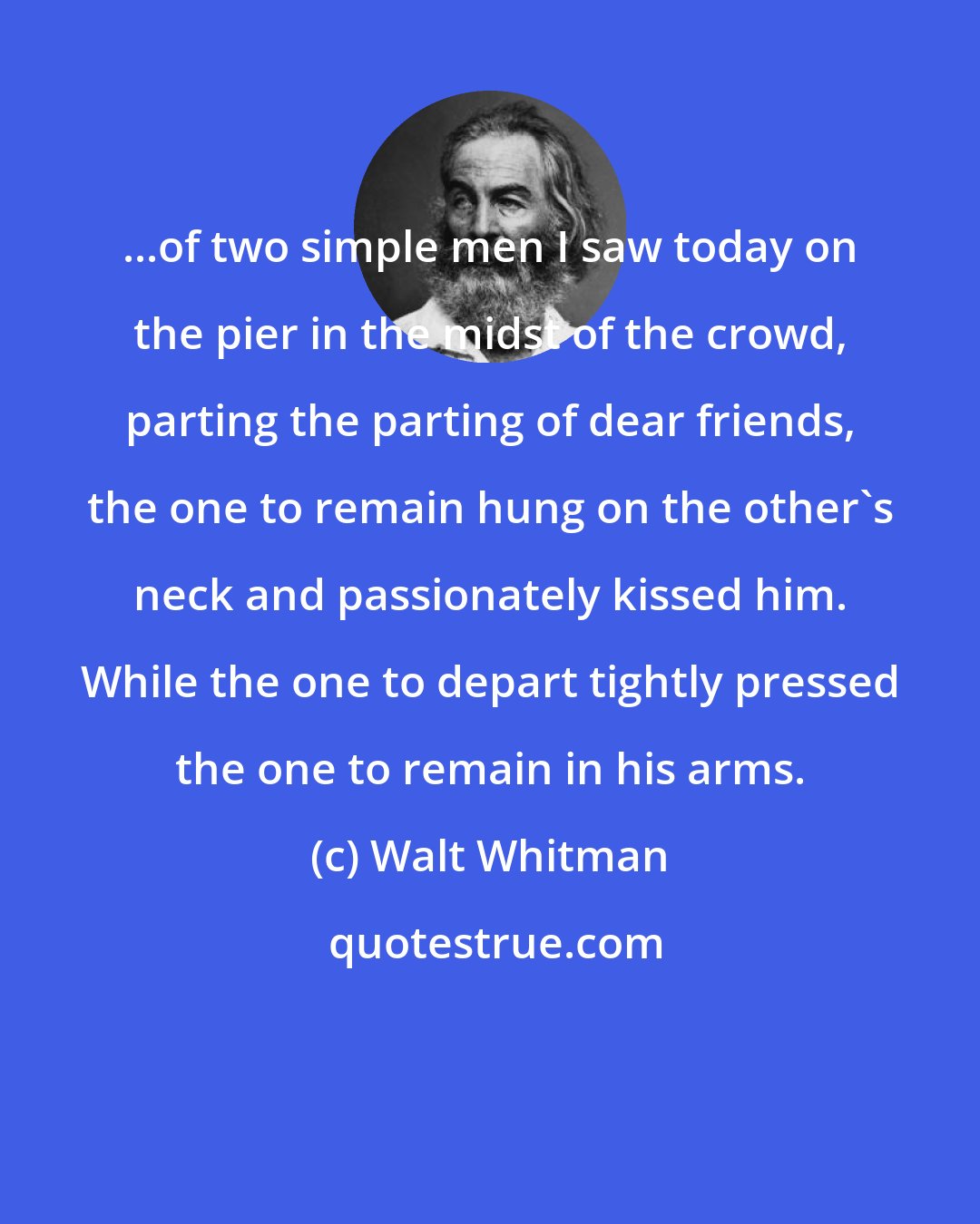 Walt Whitman: ...of two simple men I saw today on the pier in the midst of the crowd, parting the parting of dear friends, the one to remain hung on the other's neck and passionately kissed him. While the one to depart tightly pressed the one to remain in his arms.