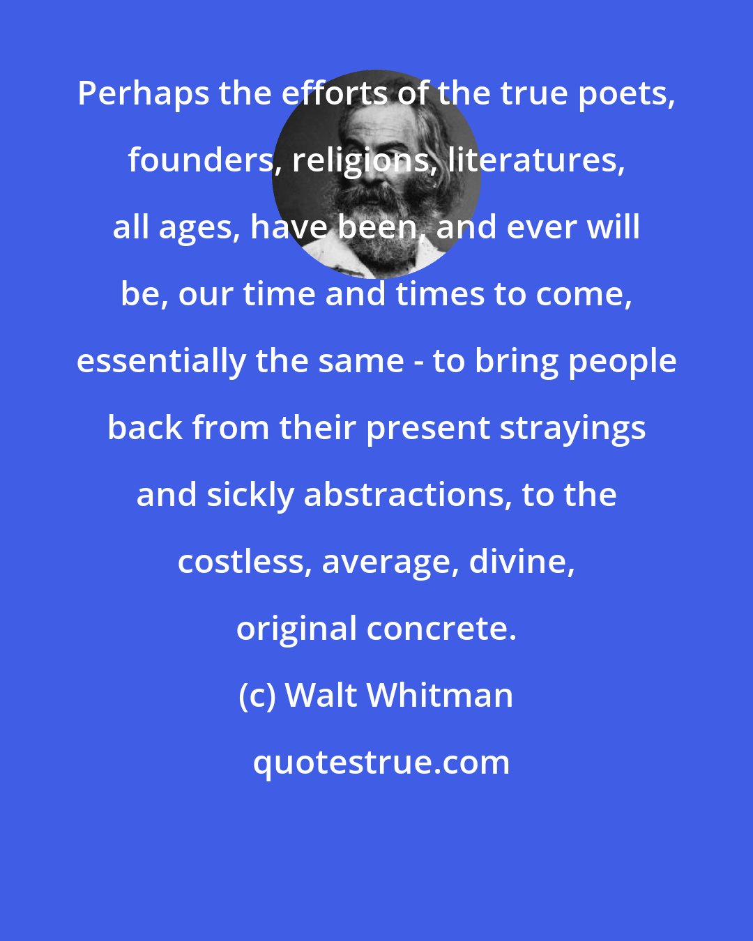 Walt Whitman: Perhaps the efforts of the true poets, founders, religions, literatures, all ages, have been, and ever will be, our time and times to come, essentially the same - to bring people back from their present strayings and sickly abstractions, to the costless, average, divine, original concrete.