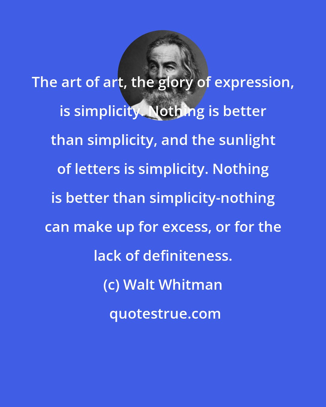 Walt Whitman: The art of art, the glory of expression, is simplicity. Nothing is better than simplicity, and the sunlight of letters is simplicity. Nothing is better than simplicity-nothing can make up for excess, or for the lack of definiteness.