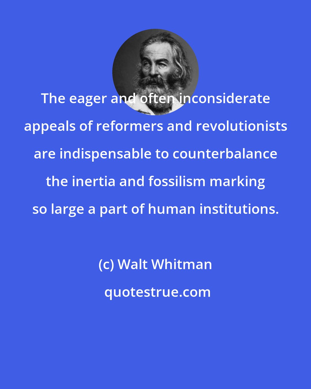 Walt Whitman: The eager and often inconsiderate appeals of reformers and revolutionists are indispensable to counterbalance the inertia and fossilism marking so large a part of human institutions.