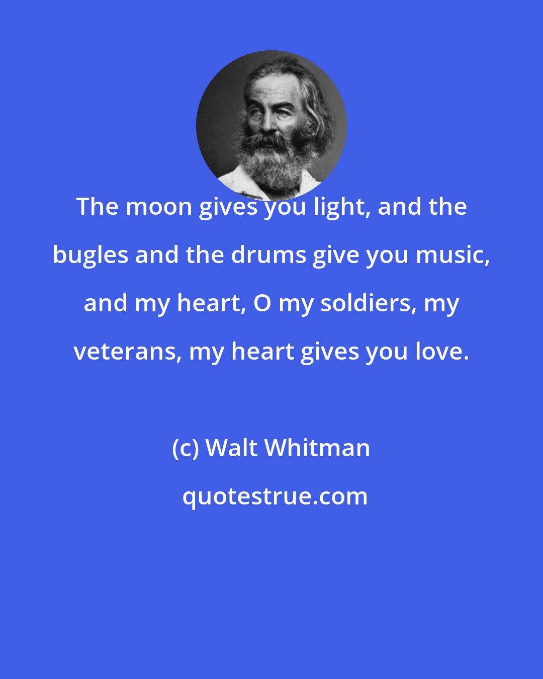 Walt Whitman: The moon gives you light, and the bugles and the drums give you music, and my heart, O my soldiers, my veterans, my heart gives you love.