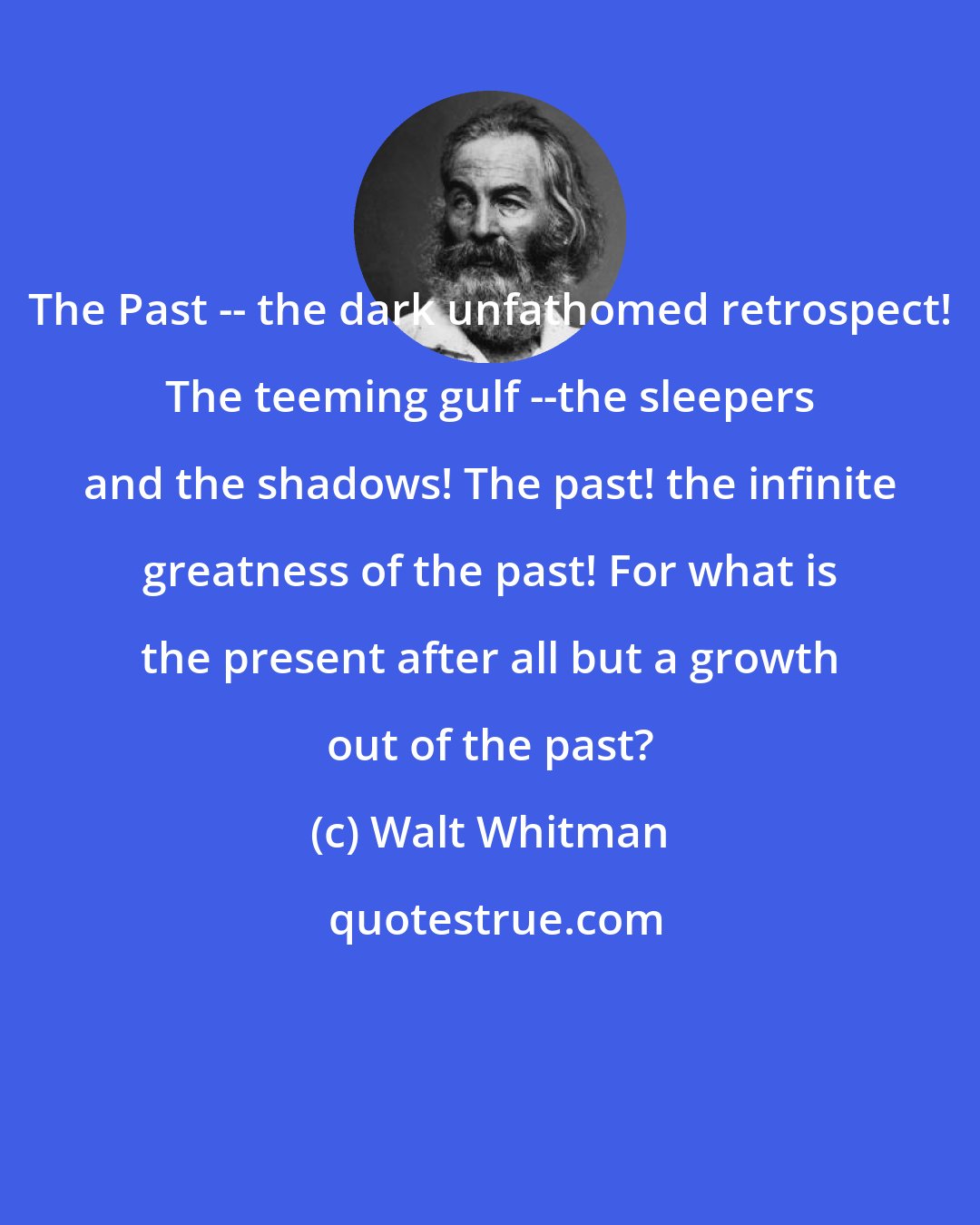 Walt Whitman: The Past -- the dark unfathomed retrospect! The teeming gulf --the sleepers and the shadows! The past! the infinite greatness of the past! For what is the present after all but a growth out of the past?