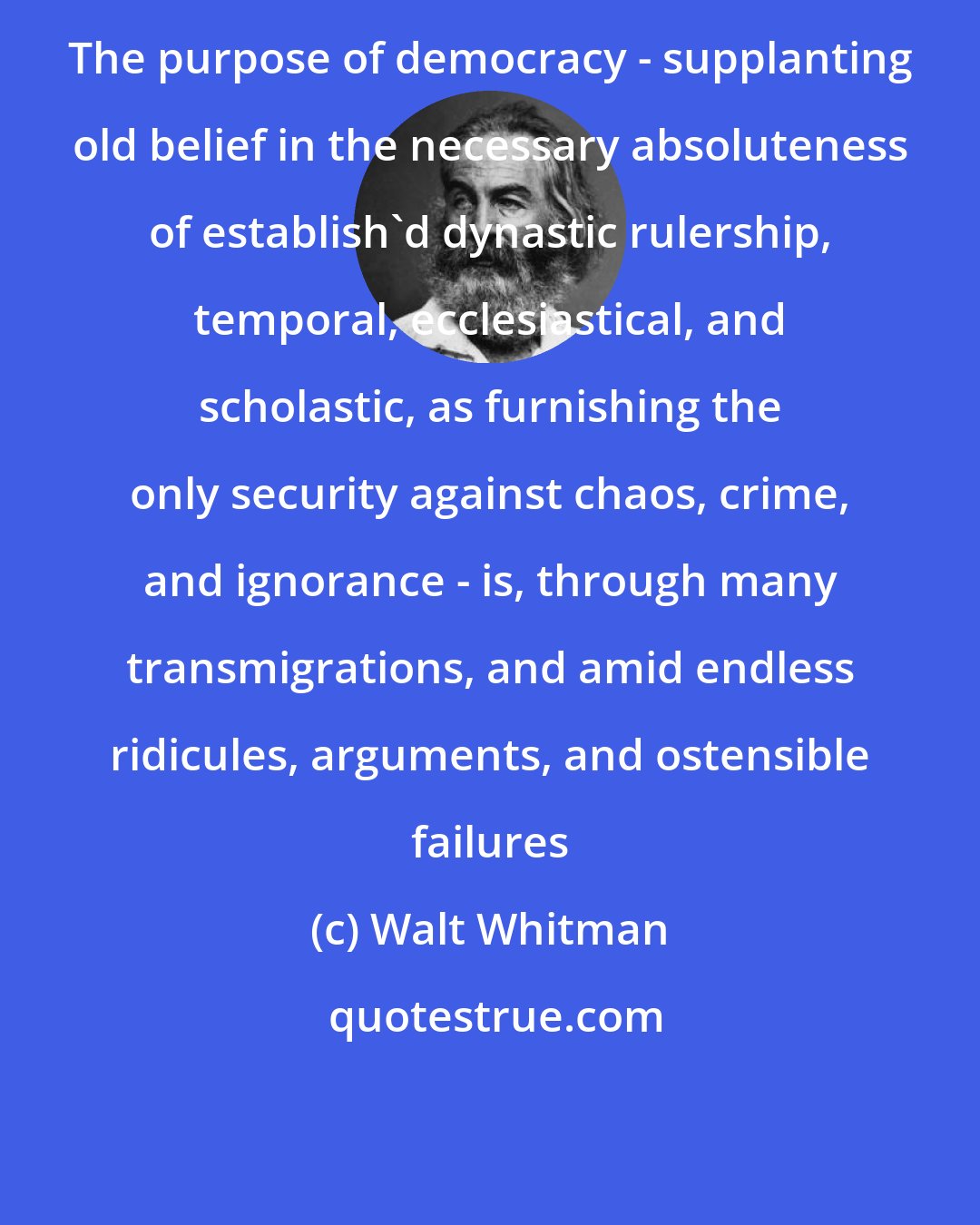 Walt Whitman: The purpose of democracy - supplanting old belief in the necessary absoluteness of establish'd dynastic rulership, temporal, ecclesiastical, and scholastic, as furnishing the only security against chaos, crime, and ignorance - is, through many transmigrations, and amid endless ridicules, arguments, and ostensible failures