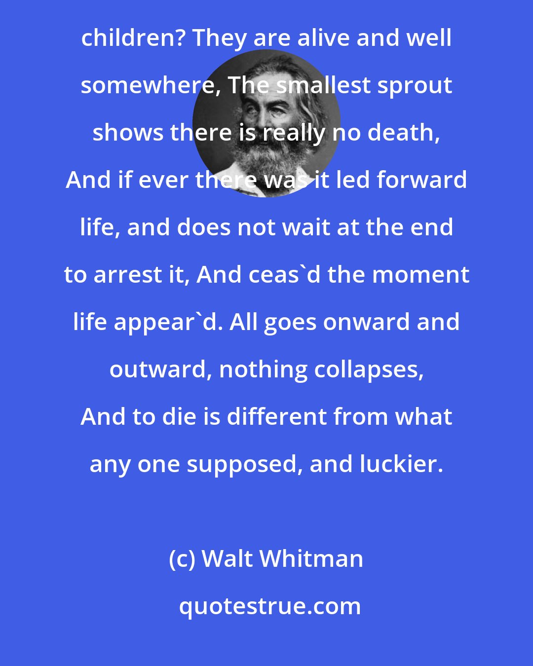 Walt Whitman: What do you think has become of the young and old men? And what do you think has become of the women and children? They are alive and well somewhere, The smallest sprout shows there is really no death, And if ever there was it led forward life, and does not wait at the end to arrest it, And ceas'd the moment life appear'd. All goes onward and outward, nothing collapses, And to die is different from what any one supposed, and luckier.