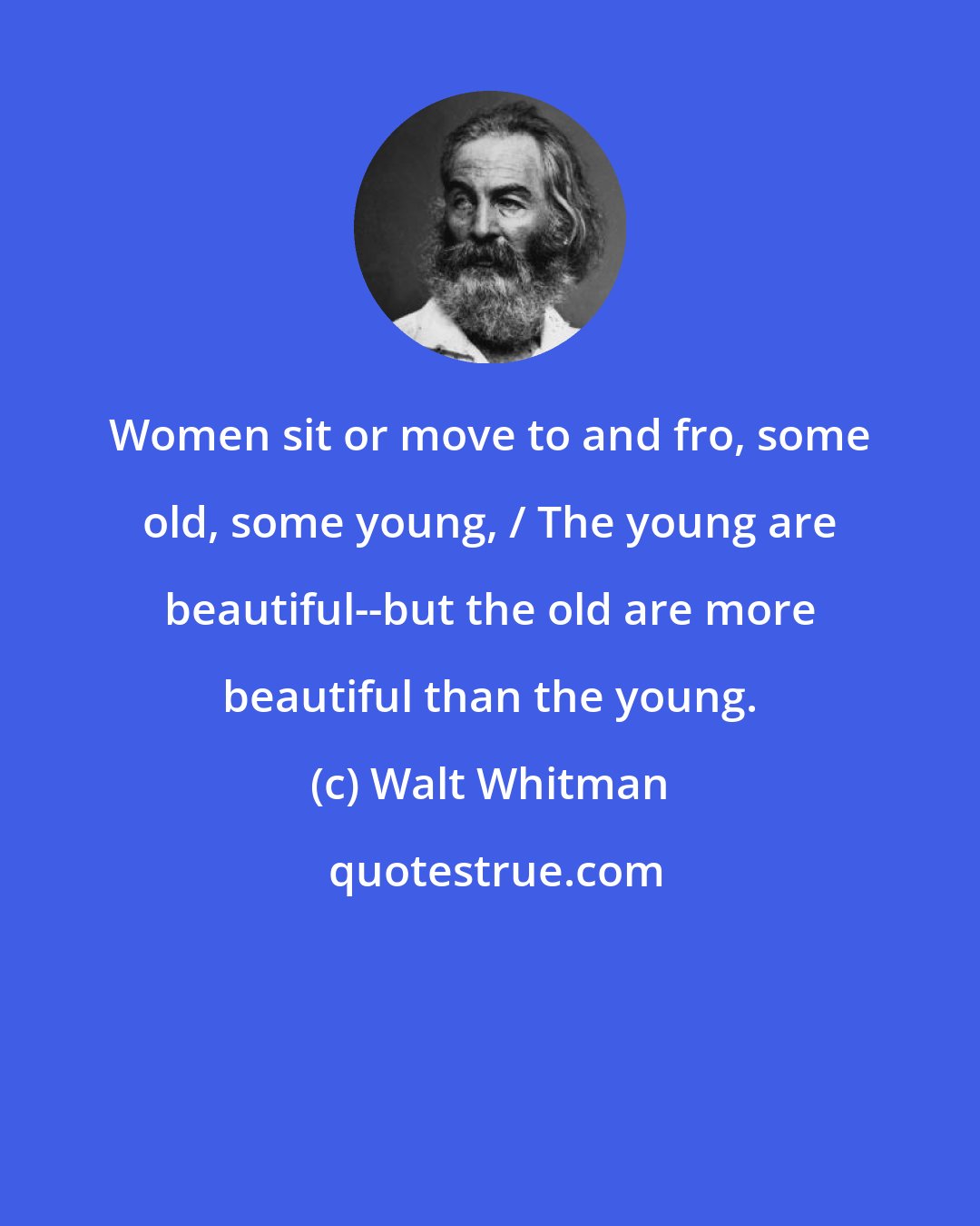 Walt Whitman: Women sit or move to and fro, some old, some young, / The young are beautiful--but the old are more beautiful than the young.