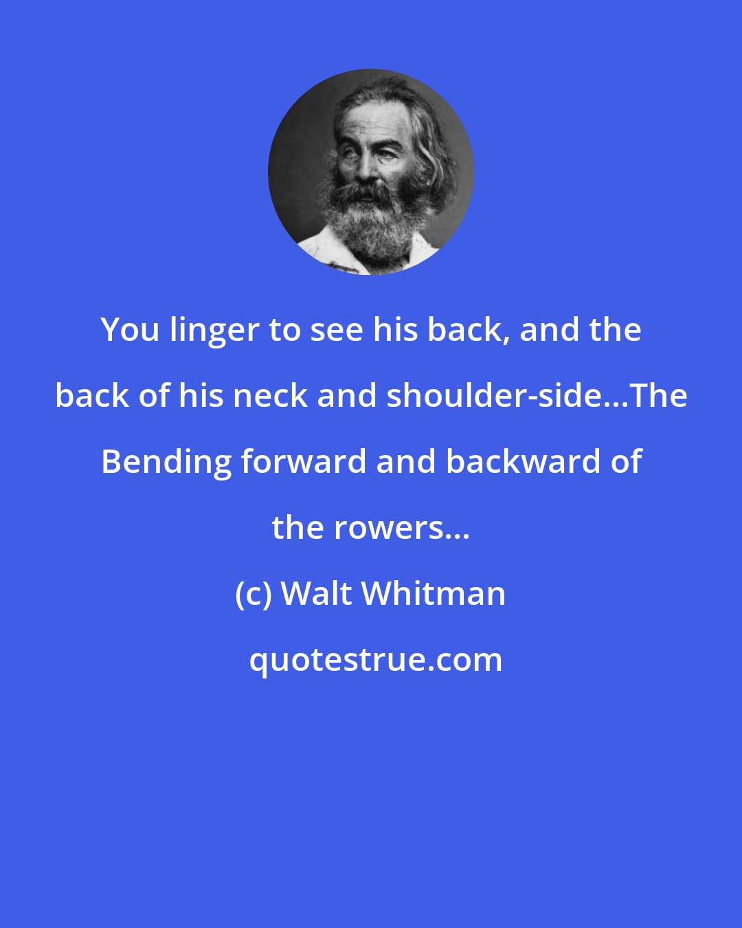 Walt Whitman: You linger to see his back, and the back of his neck and shoulder-side...The Bending forward and backward of the rowers...