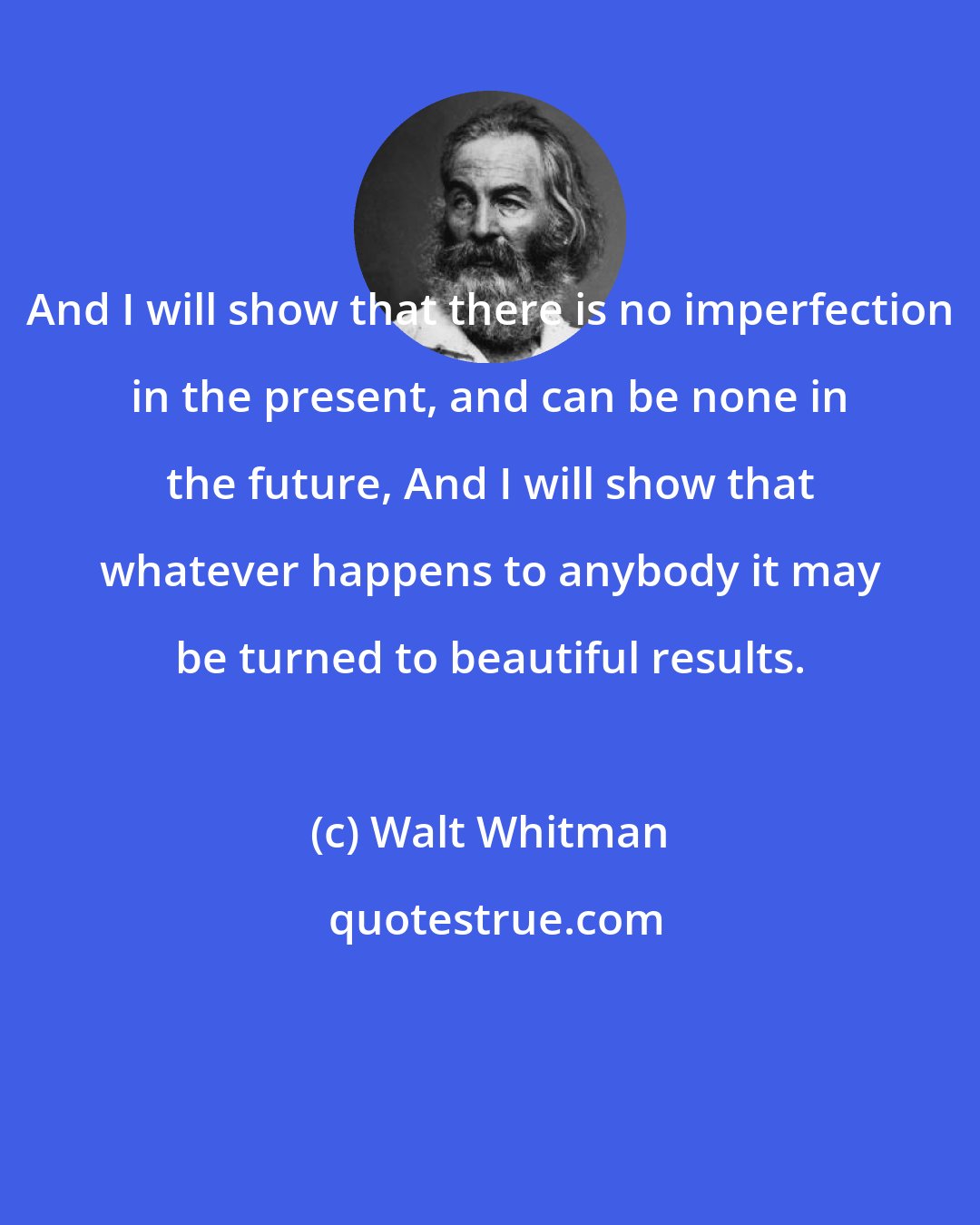 Walt Whitman: And I will show that there is no imperfection in the present, and can be none in the future, And I will show that whatever happens to anybody it may be turned to beautiful results.