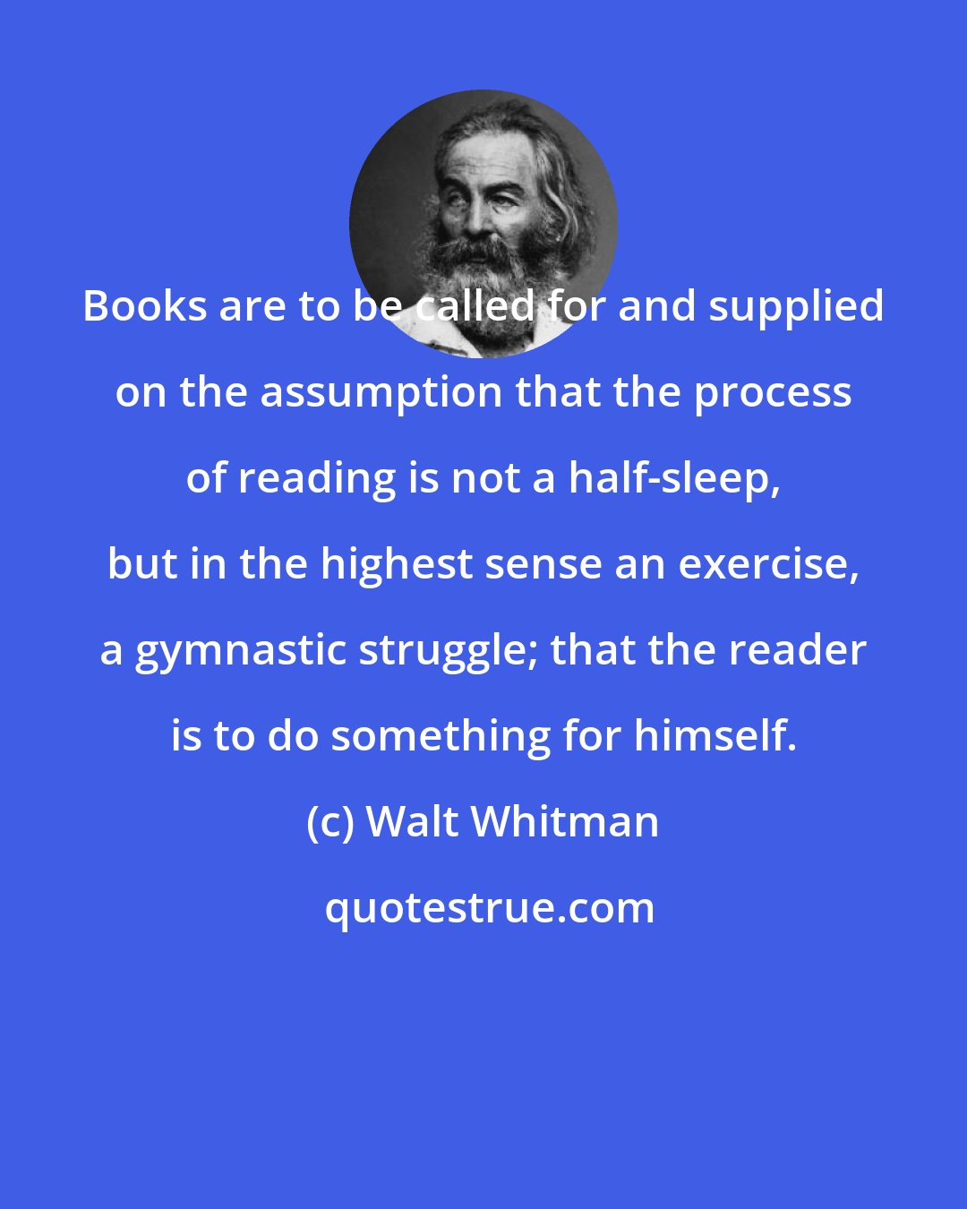 Walt Whitman: Books are to be called for and supplied on the assumption that the process of reading is not a half-sleep, but in the highest sense an exercise, a gymnastic struggle; that the reader is to do something for himself.