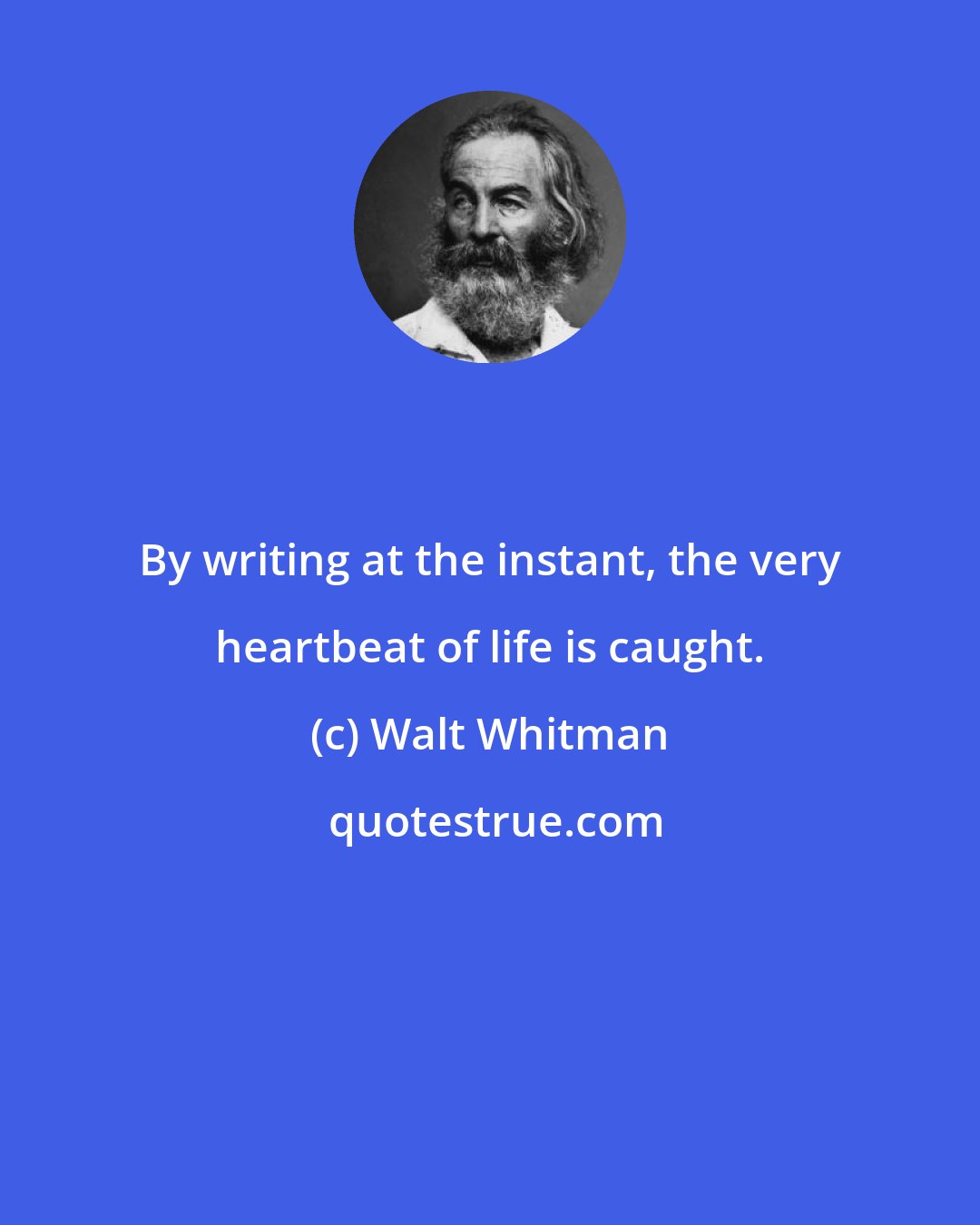 Walt Whitman: By writing at the instant, the very heartbeat of life is caught.