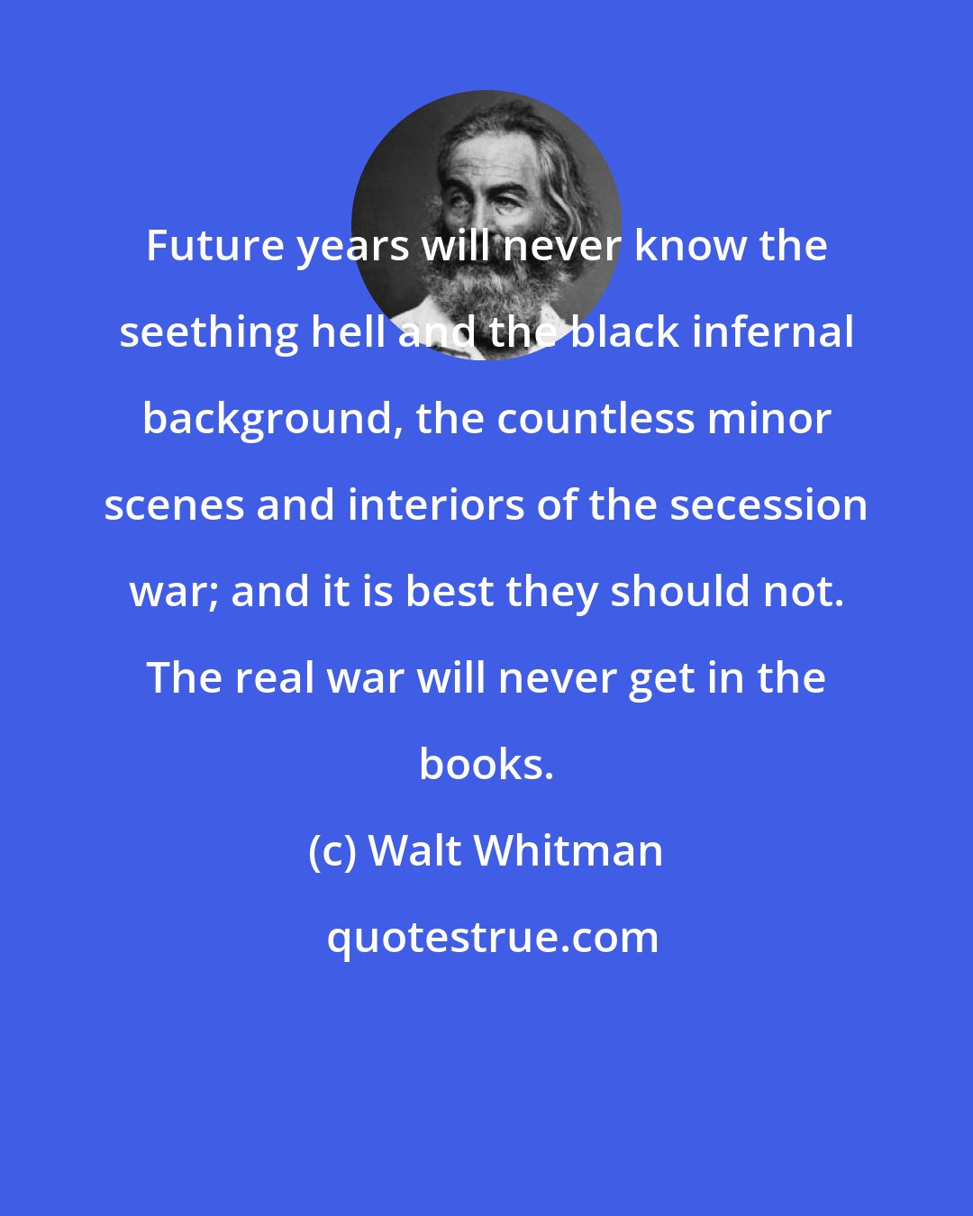 Walt Whitman: Future years will never know the seething hell and the black infernal background, the countless minor scenes and interiors of the secession war; and it is best they should not. The real war will never get in the books.