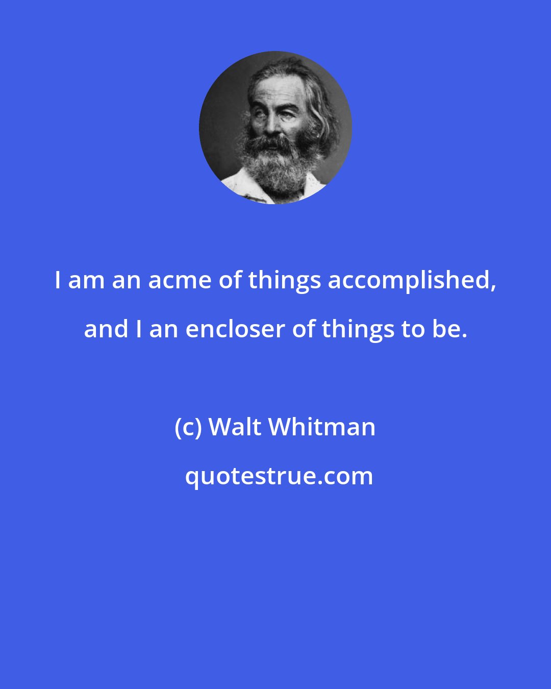 Walt Whitman: I am an acme of things accomplished, and I an encloser of things to be.