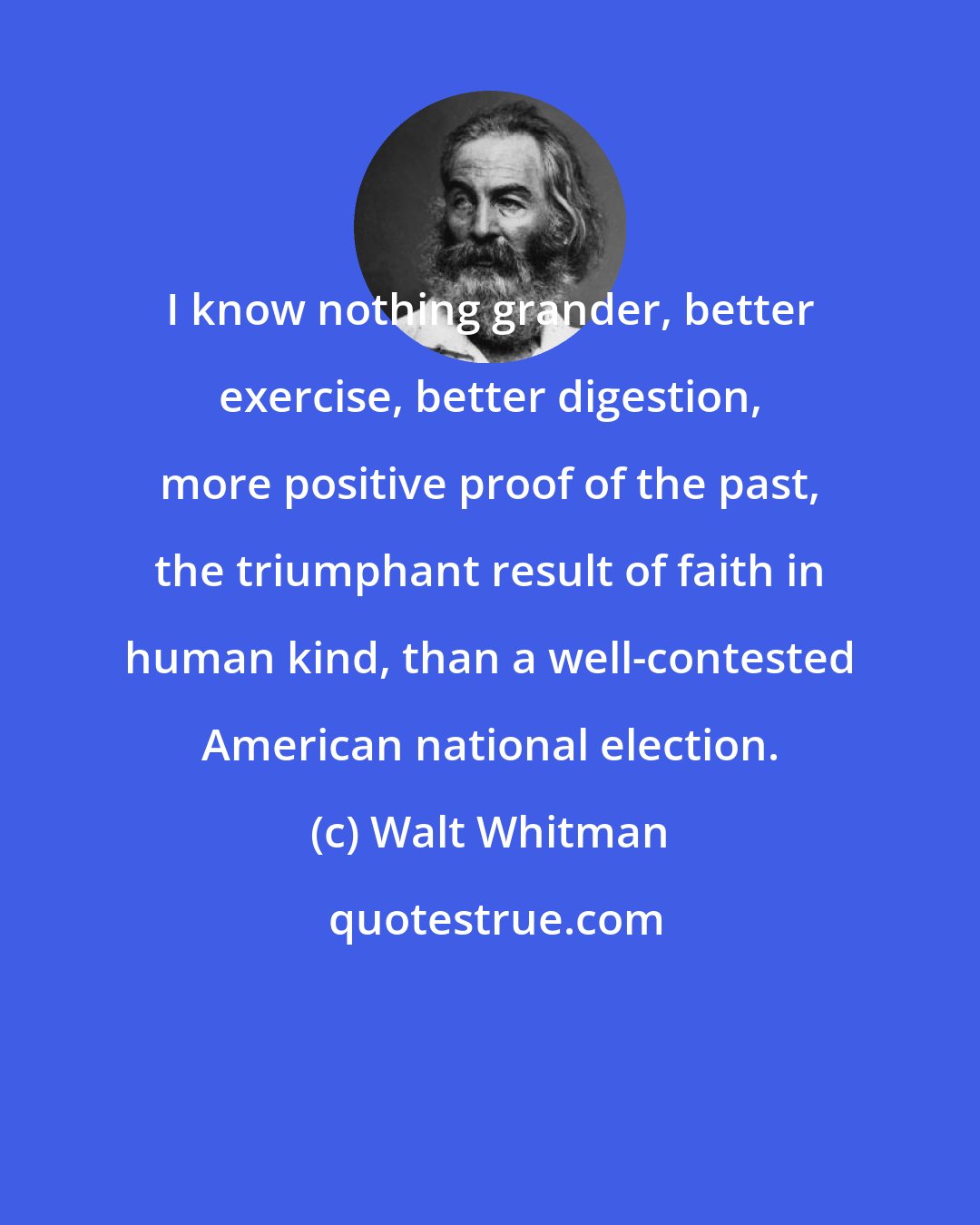 Walt Whitman: I know nothing grander, better exercise, better digestion, more positive proof of the past, the triumphant result of faith in human kind, than a well-contested American national election.