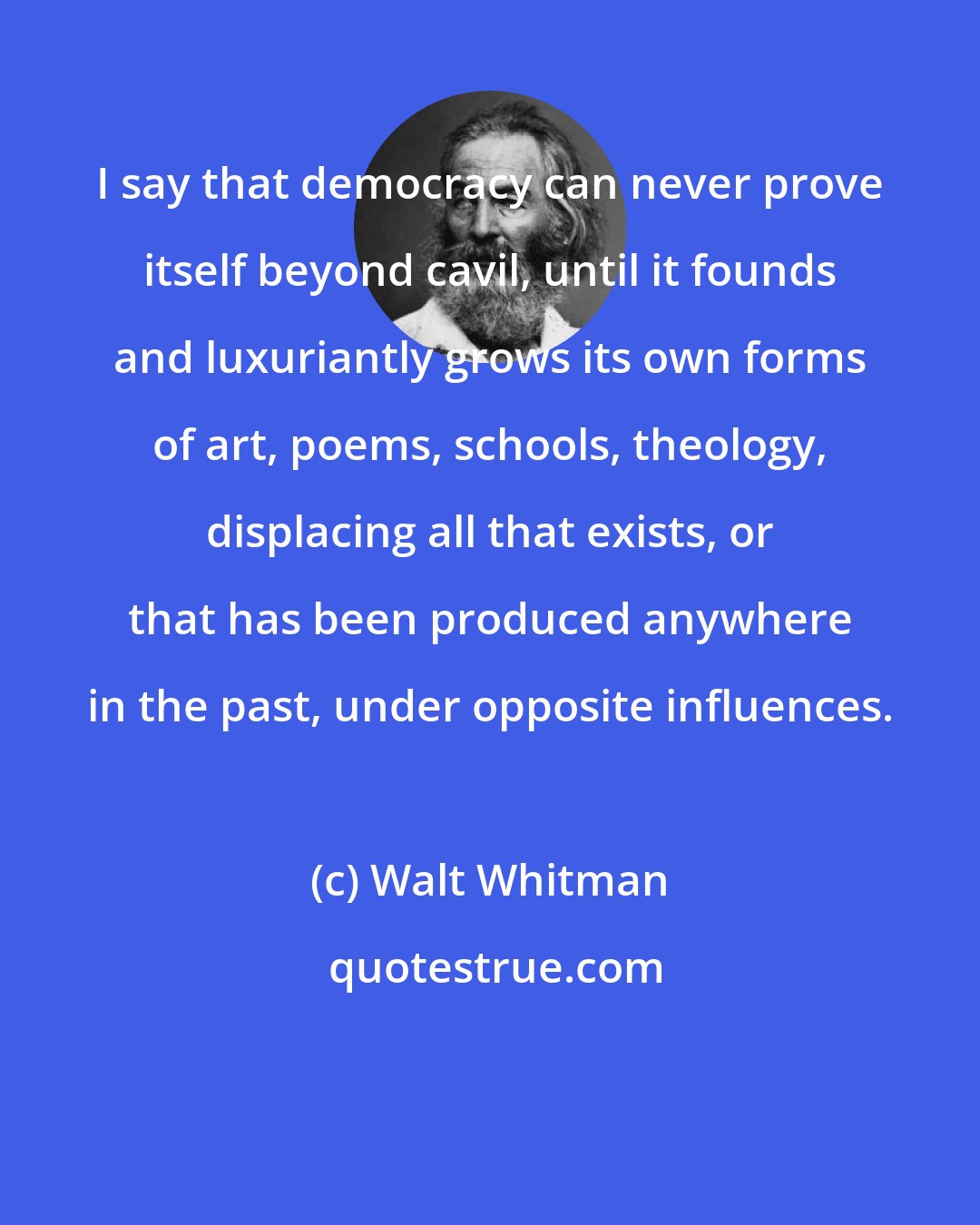 Walt Whitman: I say that democracy can never prove itself beyond cavil, until it founds and luxuriantly grows its own forms of art, poems, schools, theology, displacing all that exists, or that has been produced anywhere in the past, under opposite influences.