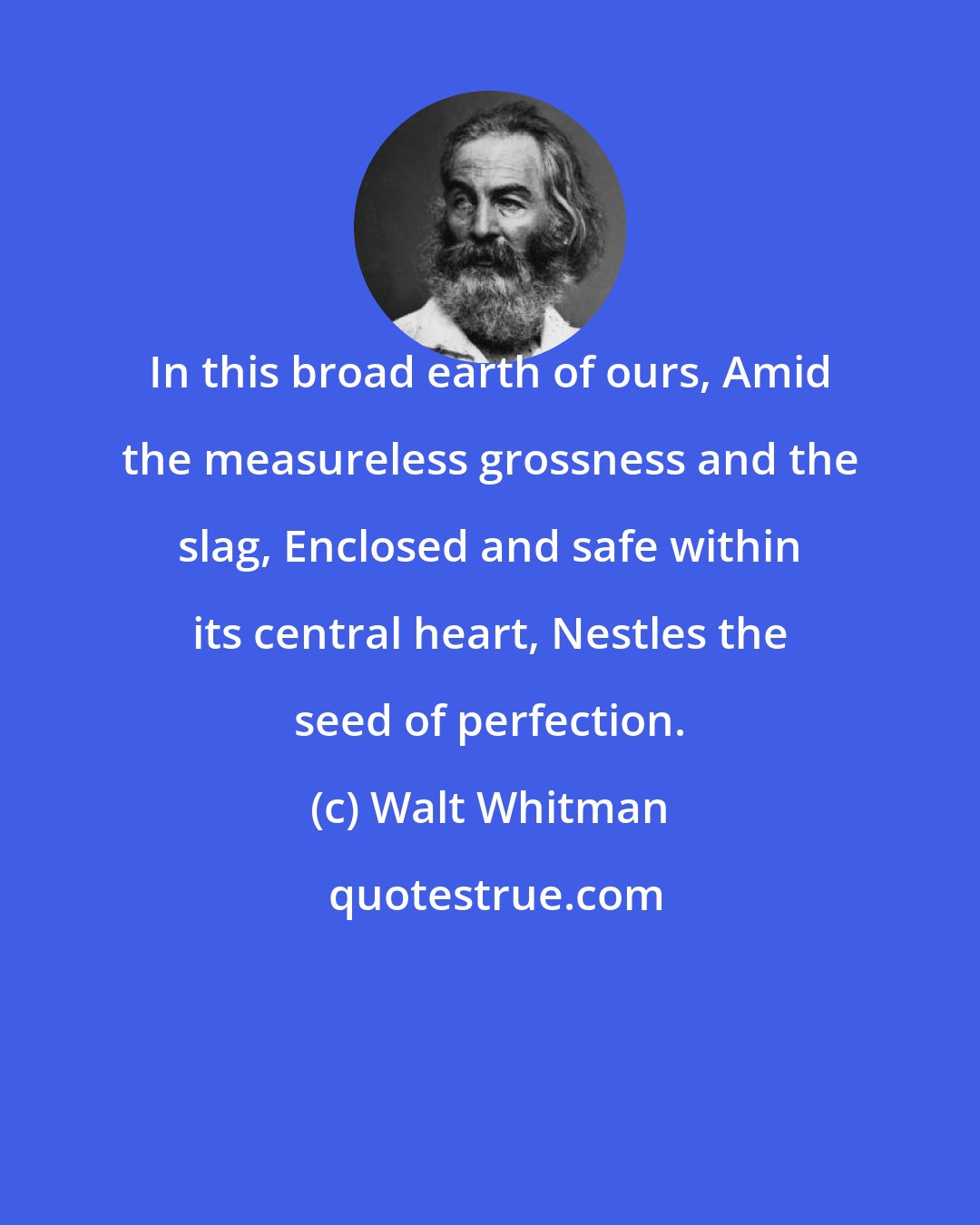 Walt Whitman: In this broad earth of ours, Amid the measureless grossness and the slag, Enclosed and safe within its central heart, Nestles the seed of perfection.