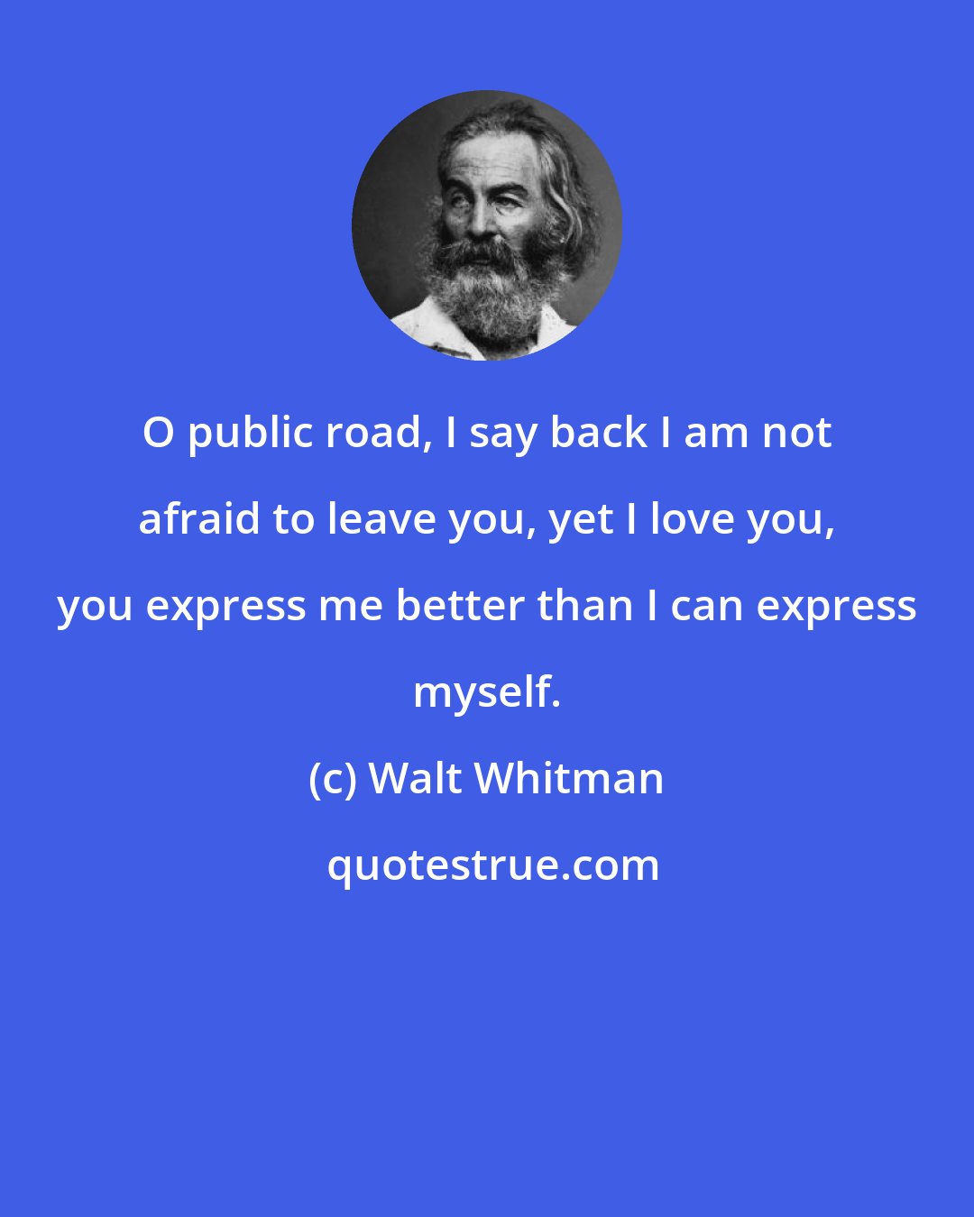 Walt Whitman: O public road, I say back I am not afraid to leave you, yet I love you, you express me better than I can express myself.