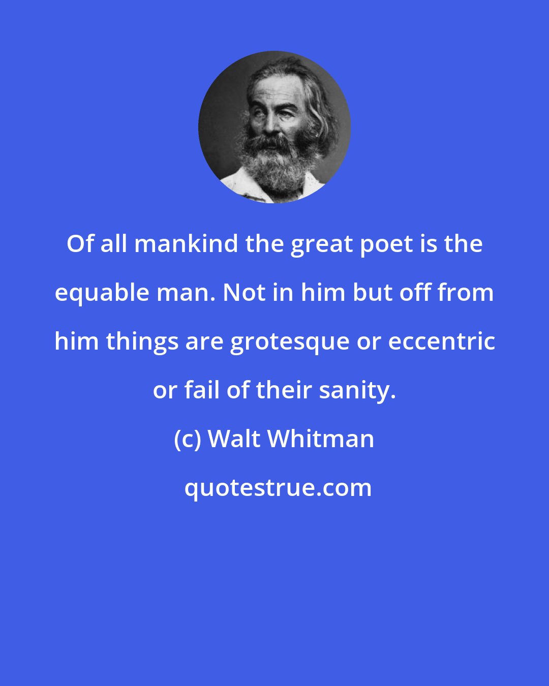 Walt Whitman: Of all mankind the great poet is the equable man. Not in him but off from him things are grotesque or eccentric or fail of their sanity.