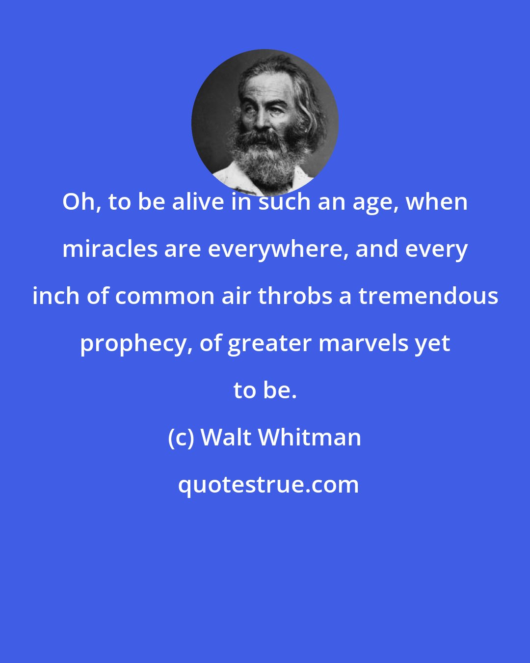 Walt Whitman: Oh, to be alive in such an age, when miracles are everywhere, and every inch of common air throbs a tremendous prophecy, of greater marvels yet to be.