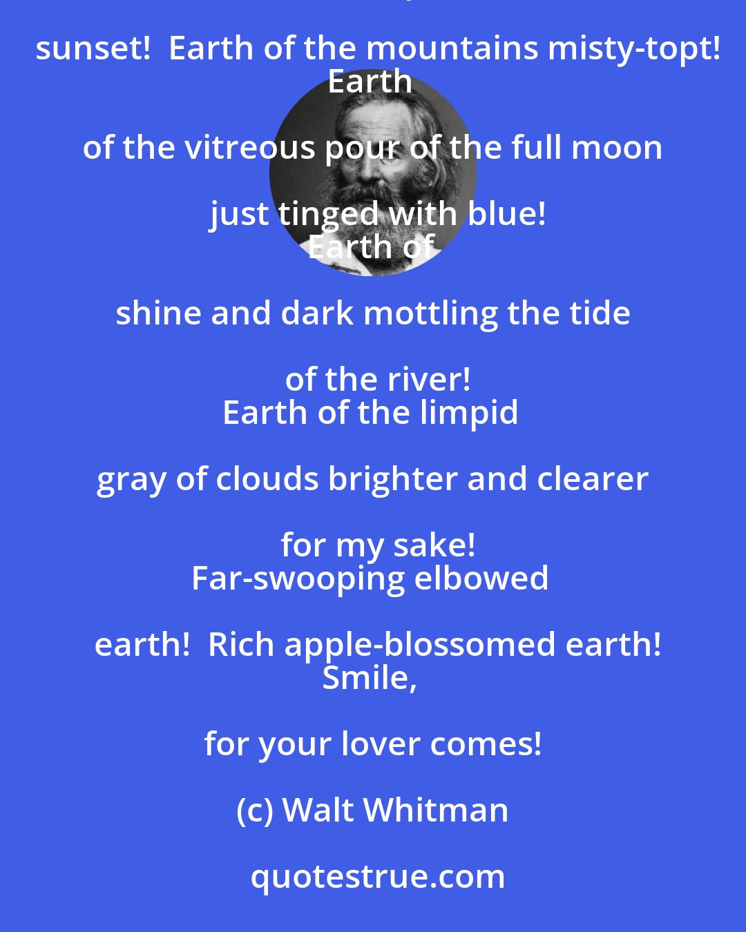 Walt Whitman: Smile O voluptuous coolbreathed earth!
Earth of the slumbering and liquid trees!
Earth of departed sunset!  Earth of the mountains misty-topt!
Earth of the vitreous pour of the full moon just tinged with blue!
Earth of shine and dark mottling the tide of the river!
Earth of the limpid gray of clouds brighter and clearer for my sake!
Far-swooping elbowed earth!  Rich apple-blossomed earth!
Smile, for your lover comes!