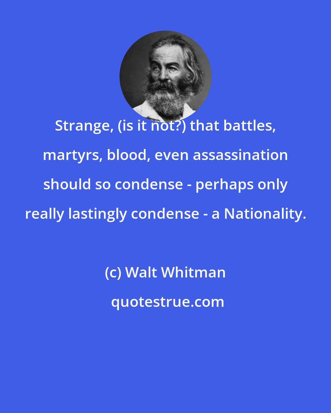 Walt Whitman: Strange, (is it not?) that battles, martyrs, blood, even assassination should so condense - perhaps only really lastingly condense - a Nationality.