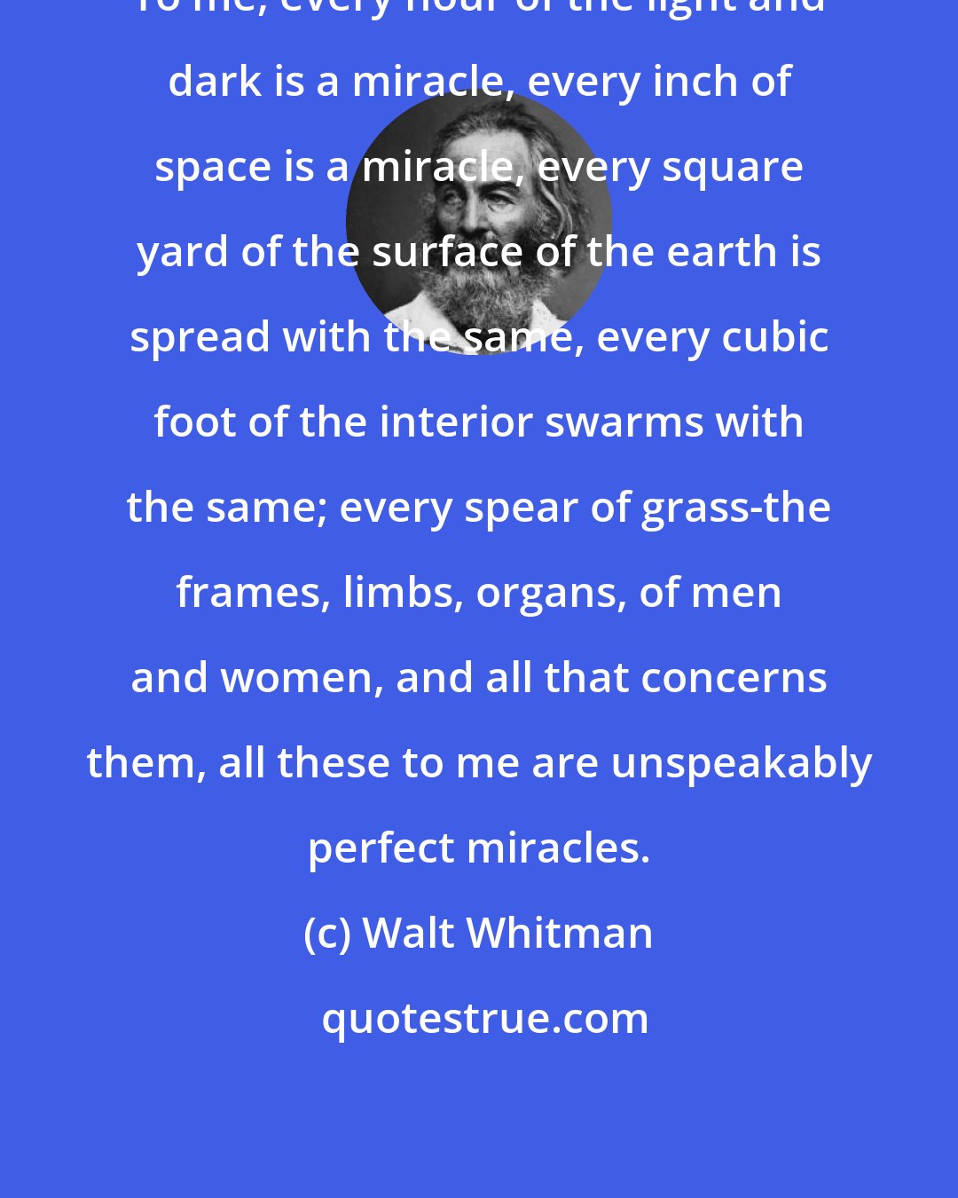 Walt Whitman: To me, every hour of the light and dark is a miracle, every inch of space is a miracle, every square yard of the surface of the earth is spread with the same, every cubic foot of the interior swarms with the same; every spear of grass-the frames, limbs, organs, of men and women, and all that concerns them, all these to me are unspeakably perfect miracles.