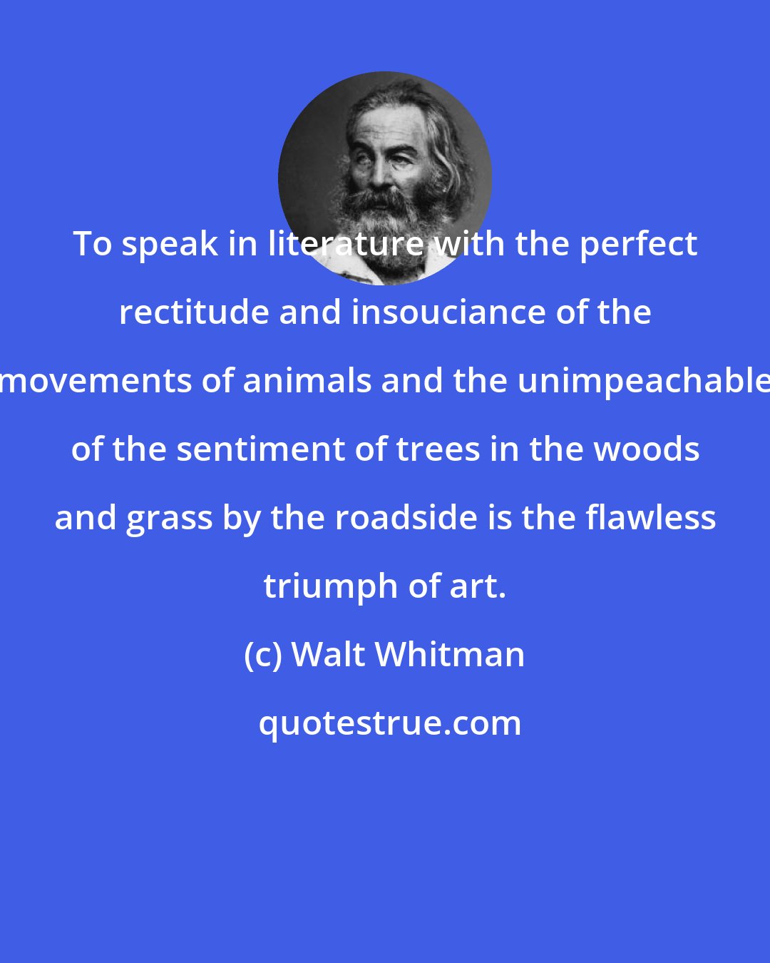 Walt Whitman: To speak in literature with the perfect rectitude and insouciance of the movements of animals and the unimpeachable of the sentiment of trees in the woods and grass by the roadside is the flawless triumph of art.