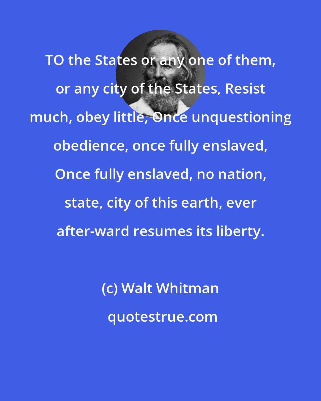 Walt Whitman: TO the States or any one of them, or any city of the States, Resist much, obey little, Once unquestioning obedience, once fully enslaved, Once fully enslaved, no nation, state, city of this earth, ever after-ward resumes its liberty.