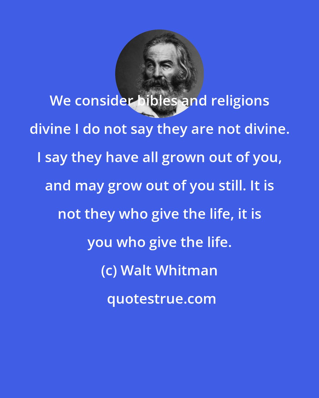 Walt Whitman: We consider bibles and religions divine I do not say they are not divine. I say they have all grown out of you, and may grow out of you still. It is not they who give the life, it is you who give the life.