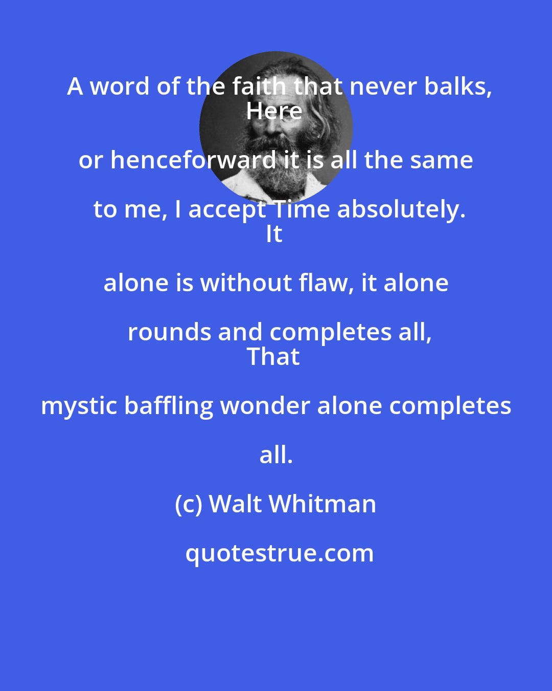 Walt Whitman: A word of the faith that never balks,
Here or henceforward it is all the same to me, I accept Time absolutely.
It alone is without flaw, it alone rounds and completes all,
That mystic baffling wonder alone completes all.