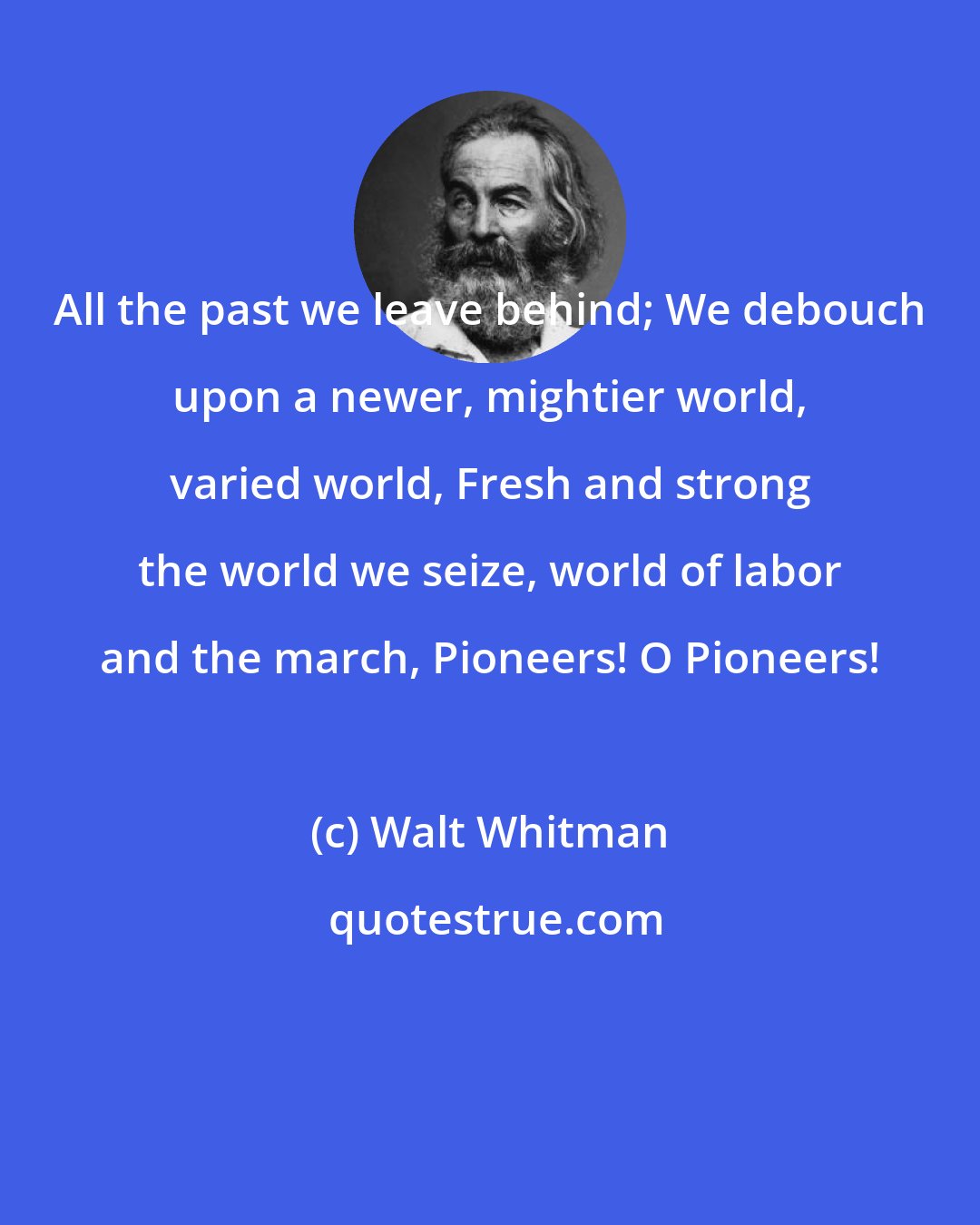 Walt Whitman: All the past we leave behind; We debouch upon a newer, mightier world, varied world, Fresh and strong the world we seize, world of labor and the march, Pioneers! O Pioneers!