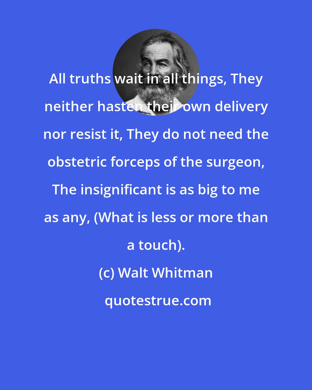 Walt Whitman: All truths wait in all things, They neither hasten their own delivery nor resist it, They do not need the obstetric forceps of the surgeon, The insignificant is as big to me as any, (What is less or more than a touch).