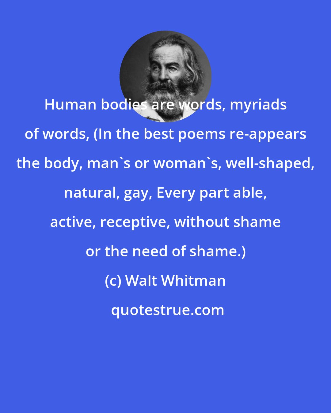 Walt Whitman: Human bodies are words, myriads of words, (In the best poems re-appears the body, man's or woman's, well-shaped, natural, gay, Every part able, active, receptive, without shame or the need of shame.)