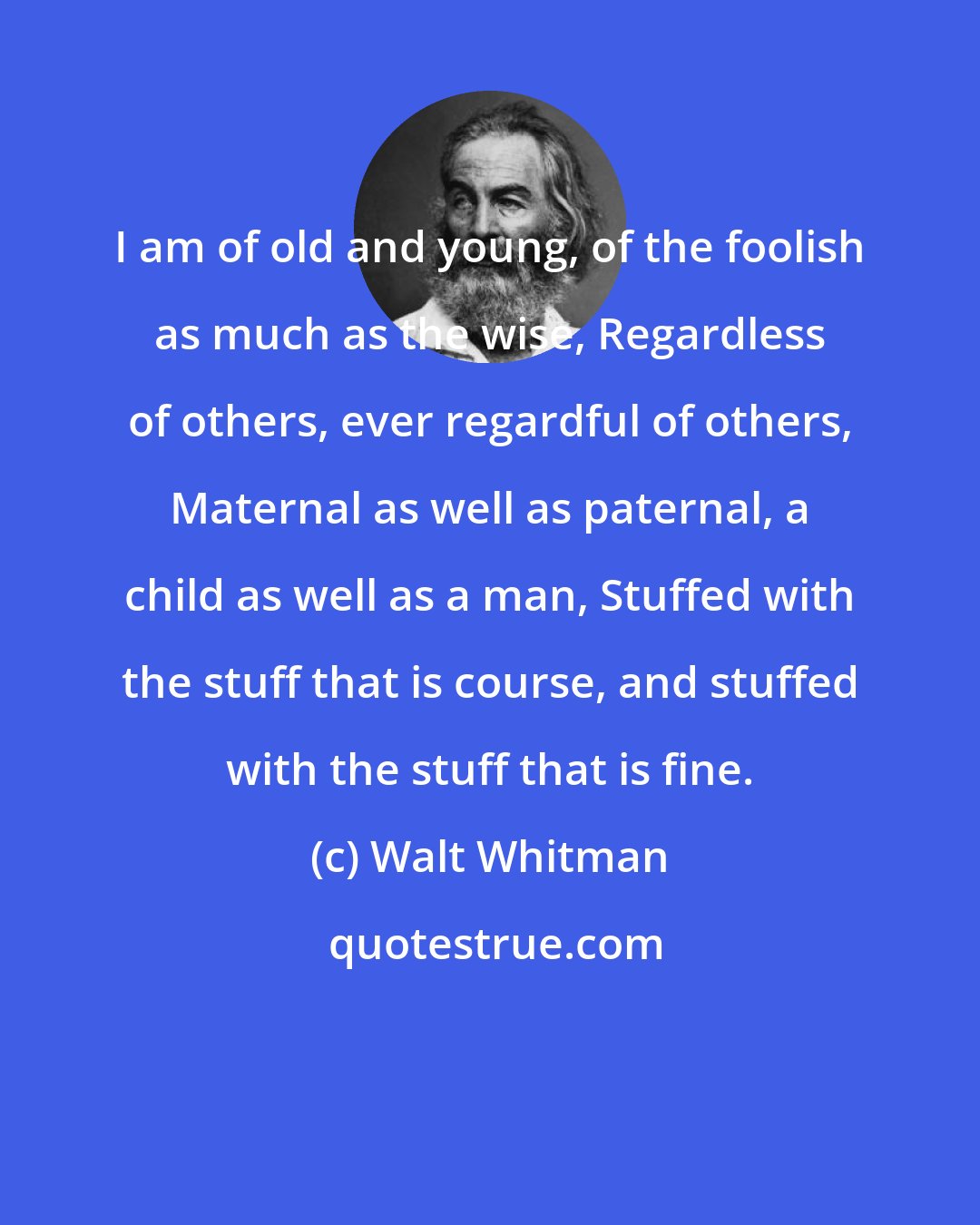 Walt Whitman: I am of old and young, of the foolish as much as the wise, Regardless of others, ever regardful of others, Maternal as well as paternal, a child as well as a man, Stuffed with the stuff that is course, and stuffed with the stuff that is fine.