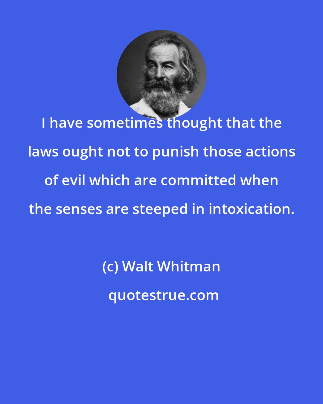 Walt Whitman: I have sometimes thought that the laws ought not to punish those actions of evil which are committed when the senses are steeped in intoxication.