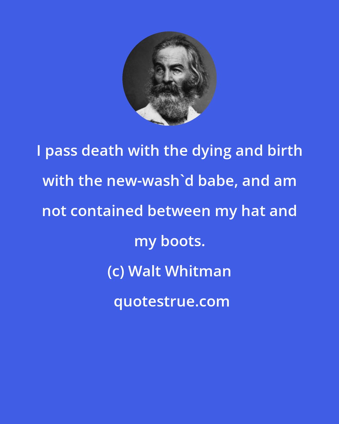 Walt Whitman: I pass death with the dying and birth with the new-wash'd babe, and am not contained between my hat and my boots.