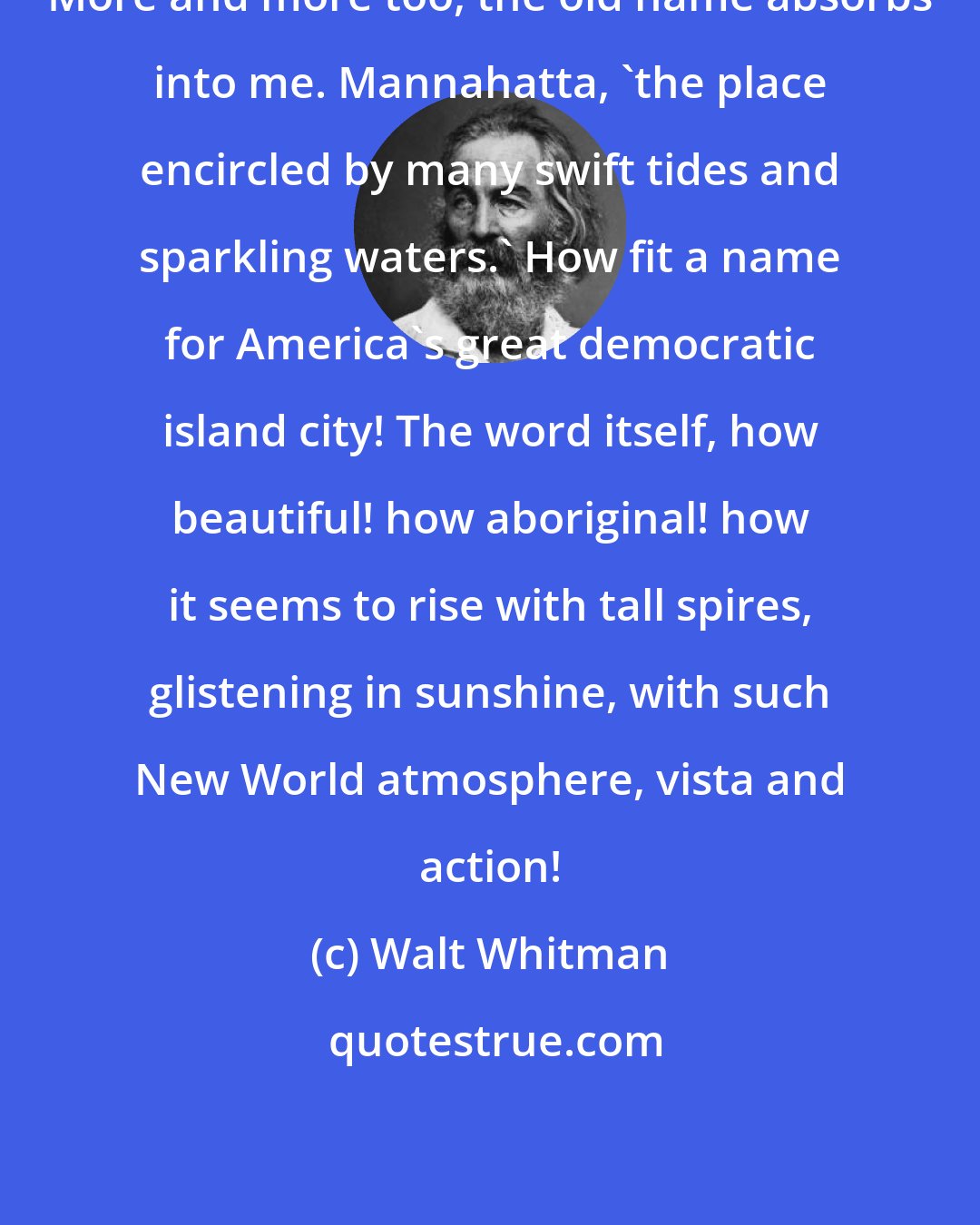 Walt Whitman: More and more too, the old name absorbs into me. Mannahatta, 'the place encircled by many swift tides and sparkling waters.' How fit a name for America's great democratic island city! The word itself, how beautiful! how aboriginal! how it seems to rise with tall spires, glistening in sunshine, with such New World atmosphere, vista and action!