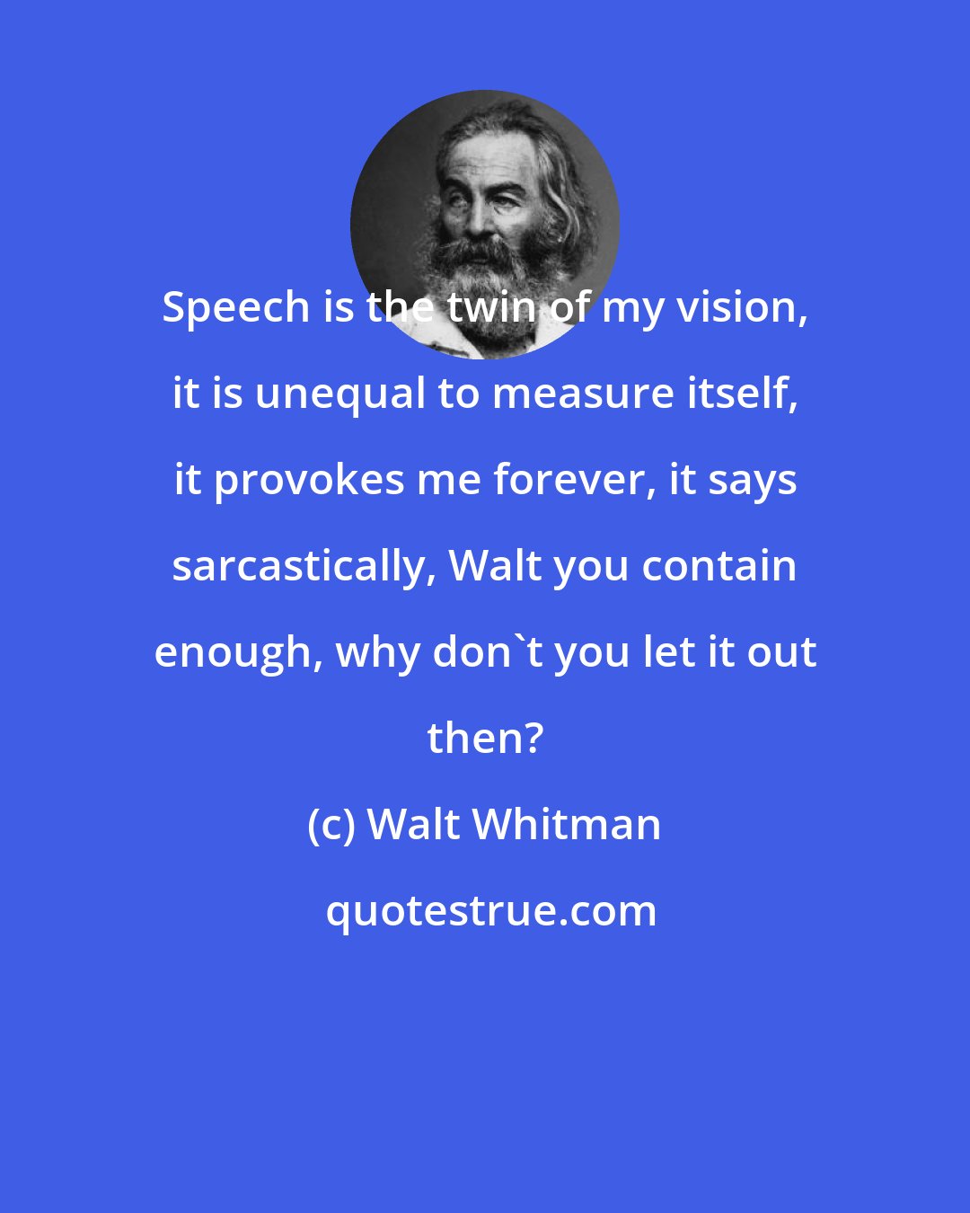 Walt Whitman: Speech is the twin of my vision, it is unequal to measure itself, it provokes me forever, it says sarcastically, Walt you contain enough, why don't you let it out then?