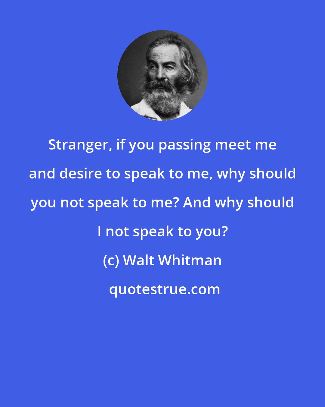 Walt Whitman: Stranger, if you passing meet me and desire to speak to me, why should you not speak to me? And why should I not speak to you?