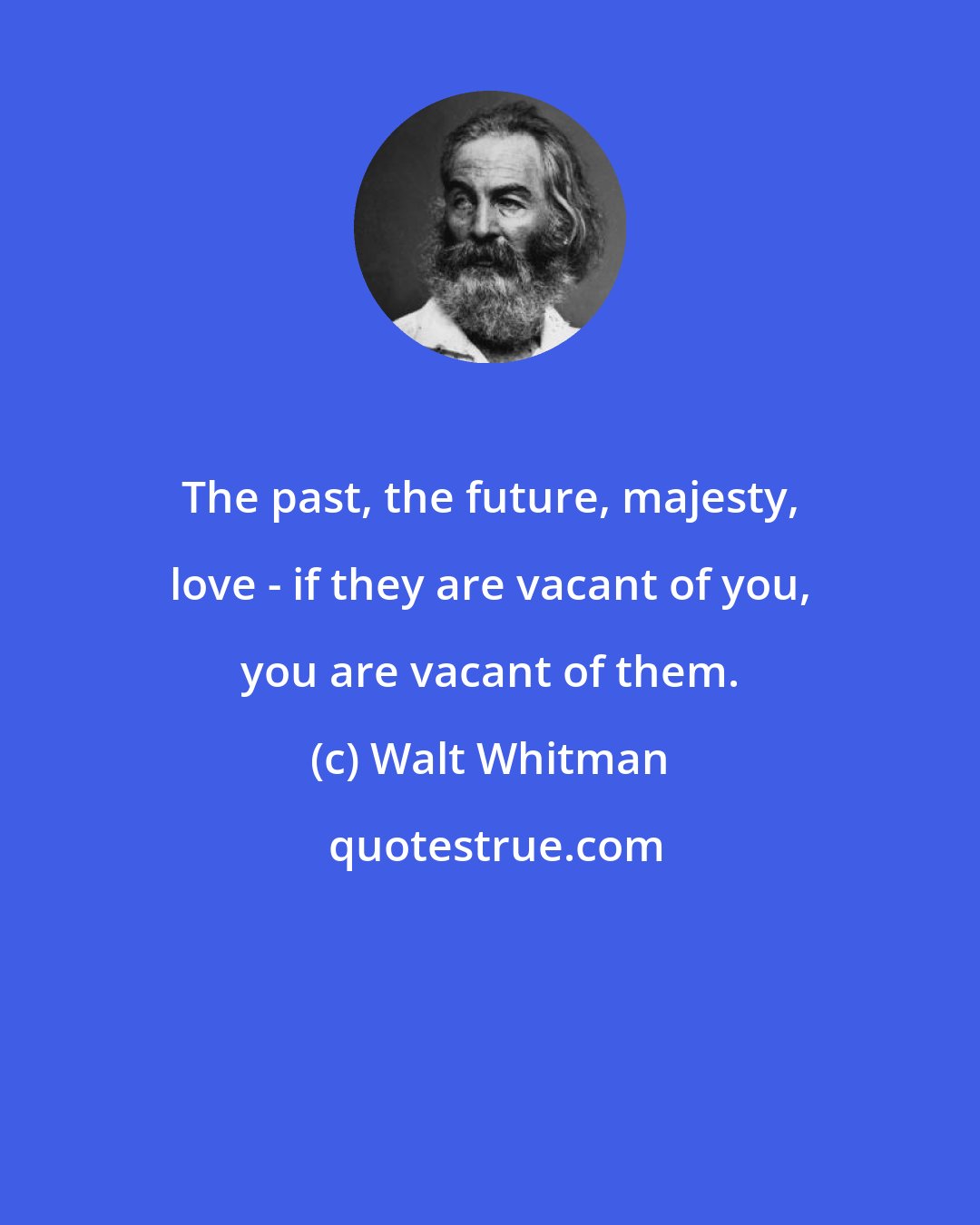 Walt Whitman: The past, the future, majesty, love - if they are vacant of you, you are vacant of them.