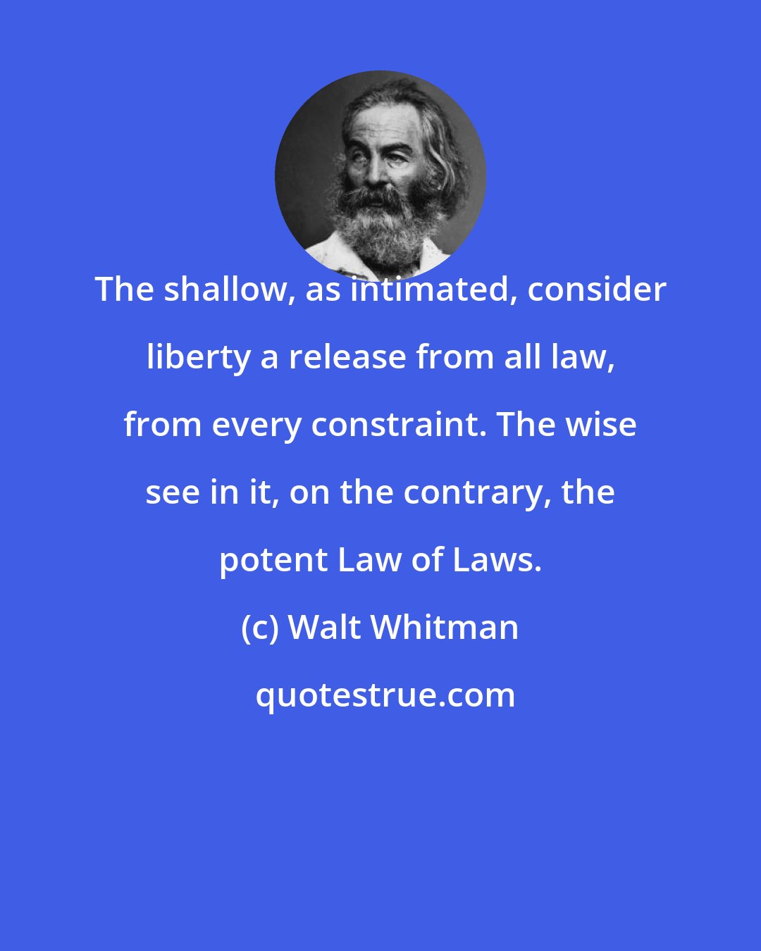 Walt Whitman: The shallow, as intimated, consider liberty a release from all law, from every constraint. The wise see in it, on the contrary, the potent Law of Laws.