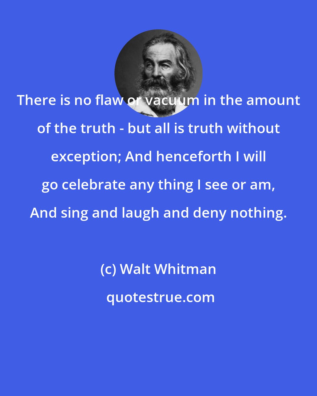 Walt Whitman: There is no flaw or vacuum in the amount of the truth - but all is truth without exception; And henceforth I will go celebrate any thing I see or am, And sing and laugh and deny nothing.