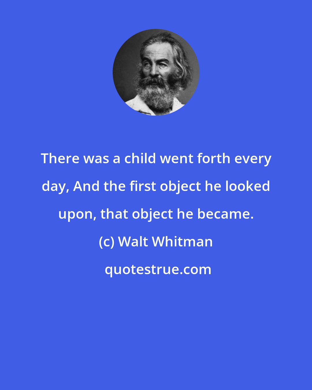 Walt Whitman: There was a child went forth every day, And the first object he looked upon, that object he became.