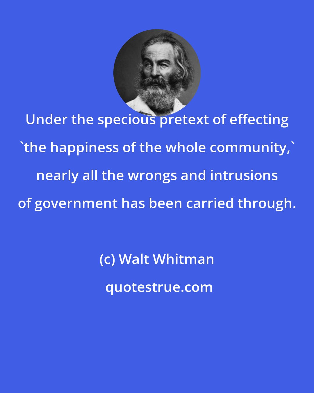 Walt Whitman: Under the specious pretext of effecting 'the happiness of the whole community,' nearly all the wrongs and intrusions of government has been carried through.