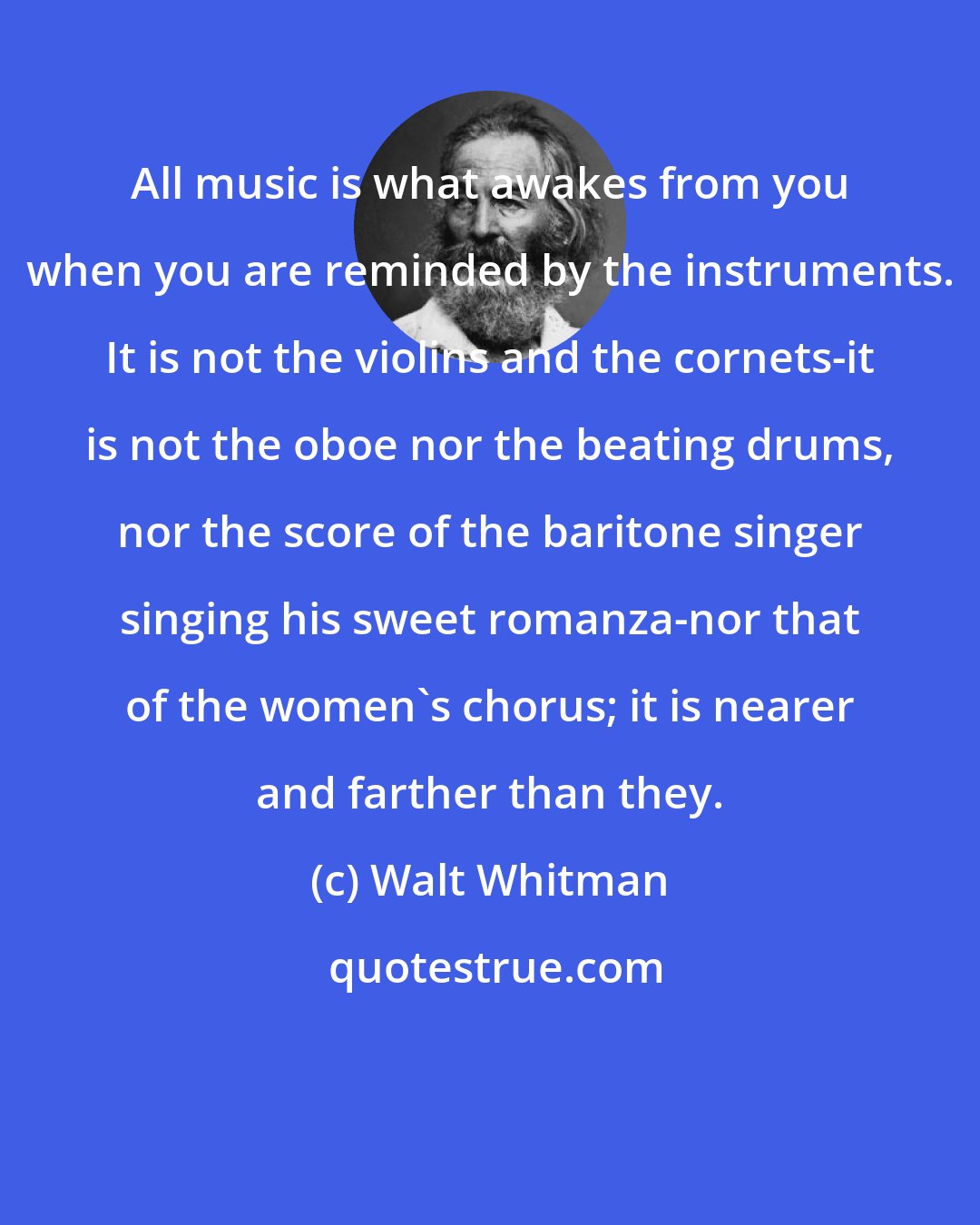 Walt Whitman: All music is what awakes from you when you are reminded by the instruments. It is not the violins and the cornets-it is not the oboe nor the beating drums, nor the score of the baritone singer singing his sweet romanza-nor that of the women's chorus; it is nearer and farther than they.